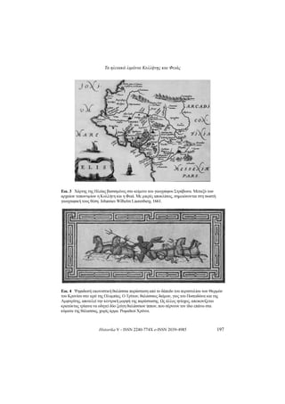 Τα ηλειακά λιμάνια Κυλλήνης και Φειάς
Historika V - ISSN 2240-774X e-ISSN 2039-4985 197
Εικ.3 ΧάρτηςτηςΗλείαςβασισμένοςστοκείμενοτουγεωγράφουΣτράβωνα.Μεταξύτων
αρχαίωντοπωνυμίωνηΚυλλήνηκαιηΦειά.Μεμικρέςαποκλίσεις,σημειώνονταιστησωστή
γεωγραφικήτουςθέση.JohannesWilhelm Laurenberg,1661.
Εικ.4 ΨηφιδωτήεικονιστικήθαλάσσιαπαράστασηαπότοδάπεδοτουπεριστυλίουτωνΘερμών
τουΚρονίουστοιερότηςΟλυμπίας.ΟΤρίτων,θαλάσσιοςδαίμων,γιοςτουΠοσειδώνακαιτης
Αμφιτρίτης,αποτελείτηνκεντρικήμορφήτηςπαράστασης.Ωςάλλοςηνίοχος,απεικονίζεται
κρατώνταςτρίαιναναοδηγείδύοζεύγηθαλάσσιωνίππων,πουσέρνουντονίδιοεπάνωστα
κύματατηςθάλασσας,χωρίςάρμα.ΡωμαϊκοίΧρόνοι.
 