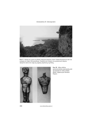 Konstantinos B. Antonopoulos
200 www.historika.unito.it
Εικ. 9 Άποψη του λιμένα της Φειάς (σημερινή παραλία Αγίου Ανδρέα Κατακόλου) από την
κορυφή του λόφου Ποντικόκαστρο. Διακρίνονται λείψανα του μεσαιωνικού πύργου,
ιδρυμένου πάνω στα τείχη της αρχαίας ακρόπολης της Φειάς.
Εικ.10 Λίθιναειδώλια
πρωτοκυκλαδικήςτεχνοτροπίαςαπό
τηνπεριοχήτουΑγίου Ανδρέα
(Φειά).ΑρχαιολογικόΜουσείο
Πύργου.
 
