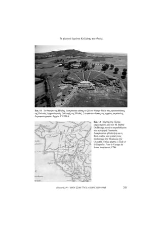 Τα ηλειακά λιμάνια Κυλλήνης και Φειάς
Historika V - ISSN 2240-774X e-ISSN 2039-4985 201
Εικ.11 ΤοΘέατροτηςΉλιδας.Διακρίνεταιεπίσηςτοξύλινοθέατροδίπλαστιςεγκαταστάσεις
τηςΠαλαιάςΑρχαιολογικήςΣυλλογήςτηςΉλιδας.Στοφόντοολόφοςτηςαρχαίαςακρόπολης.
Αεροφωτογραφία.ΑρχείοΖ΄ΕΠΚΑ.
Εικ.12 ΧάρτηςτηςΗλείας
επιμελημένοςαπότονM.Barbié
DuBocage,κατάταπαραδιδόμενα
τουπεριηγητήΠαυσανία.
ΔιακρίνονταιηΚυλλήνηκαιη
Φειά,καθώςκαιηοδικήτους
σύνδεσημετηνΉλιδακαιτην
Ολυμπία.Τίτλοςχάρτη:L’Élide et
la Tryphilie. Pour le Voyage du
Jeune Anacharsis,1786.
 