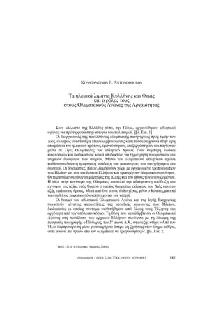 Historika V - ISSN 2240-774X e-ISSN 2039-4985 183
KONSTANTINOSB. ANTONOPOULOS
Τα ηλειακά λιμάνια Κυλλήνης και Φειάς
και ο ρόλος τους
στους Ολυμπιακούς Αγώνες της Αρχαιότητας
Στον κάλλιστο της Ελλάδος τόπο, την Ηλεία, οργανώθηκαν αθλητικοί
αγώνες για πρώτη φορά στην ιστορία του πολιτισμού. [βλ. Εικ. 1]
Οι διοργανωτές της πανελλήνιας ολυμπιακής πανηγύρεως προς τιμήν του
Διός, ευλαβώς και σταθερά επαναλαμβανόμενης κάθε τέσσερα χρόνια στην ιερή
επικράτεια του ηλειακού κράτους, εμπνεύστηκαν, επεξεργάστηκαν και παγίωσαν
μέσα σε λίγες Ολυμπιάδες τον αθλητικό Αγώνα, έναν συμπαγή κώδικα
κανονισμών και διαδικασιών, κοινά αποδεκτών, για τη μέτρηση των φυσικών και
ψυχικών δυνάμεων των ανδρών. Μέσω του ολυμπιακού αθλητικού αγώνα
καθίσταται δυνατή η ειρηνική ανάδειξη του ικανότερου, του πιο γρήγορου και
δυνατού. Οι δοκιμασίες, πλέον, λαμβάνουν χώρα με οργανωμένο τρόπο ενώπιον
των Ηλείων και των υπολοίπων Ελλήνων και προσφέρουν θέαμα και συγκίνηση.
Οι παριστάμενοι γίνονται μάρτυρες της αλκής και του ήθους των αγωνιζομένων.
Η νίκη στην κονίστρα της Ολυμπίας αποτελεί την αδιάψευστη απόδειξη και
εγγύηση της αξίας ενός θνητού ο οποίος θεωρείται εκλεκτός του Διός και στο
εξής τιμάται ως ήρωας. Μετά από ένα τέτοιο άυλο γέρας, μόνο ο Κότινος μπορεί
να σταθεί ως χειροπιαστό αντίστοιχο για τον νικητή.
Οι θεσμοί του αθλητικού Ολυμπιακού Αγώνα και της Ιερής Εκεχειρίας
συνιστούν μέγιστες κατακτήσεις της αρχαϊκής κοινωνίας των Ηλείων,
διαδικασίες οι οποίες σύντομα υιοθετήθηκαν από όλους τους Έλληνες και
αργότερα από τον υπόλοιπο κόσμο. Τη θέση που καταλάμβαναν οι Ολυμπιακοί
Αγώνες στη συνείδηση των αρχαίων Ελλήνων συνόψισε με τη δύναμη της
ποιητικής του γραφής ο Πίνδαρος, τον 5
ο
αιώνα π.Χ., στον εξής στίχο: «Από τον
Ήλιο λαμπρότερο τη μέρα φωτοπερίχυτο άστρο μη ζητήσεις στον έρημο αιθέρα,
ούτε αγώνα πιο τρανό από τον ολυμπιακό να τραγουδήσεις»
1
. [βλ. Εικ. 2]
1 Πινδ. Ολ. I, 1-11 (μτφρ. Λαζανάς 2001).
 