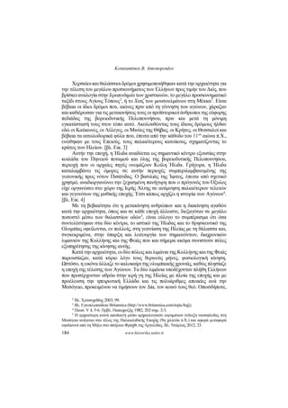 Konstantinos B. Antonopoulos
184 www.historika.unito.it
Χερσαίοι και θαλάσσιοι δρόμοι χρησιμοποιήθηκαν κατά την αρχαιότητα για
την τέλεση του μεγάλου προσκυνήματος των Ελλήνων προς τιμήν του Διός, που
βρίσκει αναλογία στην Ιεραποδημία των χριστιανών, το μεγάλο προσκυνηματικό
ταξίδι στους Αγίους Τόπους
2
, ή το Χατζ των μουσουλμάνων στη Μέκκα
3
. Είναι
βέβαια οι ίδιοι δρόμοι που, αιώνες πριν από τη γέννηση των αγώνων, χάραξαν
και καθιέρωσαν για τις μετακινήσεις τους οι προϊστορικοί άνθρωποι της εύφορης
πεδιάδας της βορειοδυτικής Πελοποννήσου, πριν και μετά τη μόνιμη
εγκατάστασή τους στον τόπο αυτό. Ακολουθώντας τους ίδιους δρόμους ήλθαν
εδώ οι Καύκωνες, οι Λέλεγες, οι Μινύες της Θήβας, οι Κρήτες, οι Θεσσαλοί και
βέβαια τα αιτωλοδωρικά φύλα που, έπειτα από την κάθοδο του 11
ου
αιώνα π.Χ.,
ενώθηκαν με τους Επειούς, τους παλαιότερους κατοίκους, σχηματίζοντας το
κράτος των Ηλείων. [βλ. Εικ. 3]
Αυτήν την εποχή, η Ήλιδα αναδύεται ως σημαντικό κέντρο εξουσίας στην
κοιλάδα του Πηνειού ποταμού και όλης της βορειοδυτικής Πελοποννήσου,
περιοχή που οι αρχαίες πηγές ονομάζουν Κοίλη Ήλιδα. Γρήγορα, η Ήλιδα
καταλαμβάνει τις όμορες σε αυτήν περιοχές συμπεριλαμβανομένης της
γειτονικής προς νότον Πισάτιδας. Ο βασιλιάς της Ίφιτος, έπειτα από σχετικό
χρησμό, αναδιοργανώνει την ξεχασμένη πανήγυρη που ο πρόγονός του Όξυλος
είχε οργανώσει στο χώρο της Ιερής Άλτης σε ανάμνηση παλαιότερων τελετών
και γεγονότων της μυθικής εποχής. Έτσι κάπως αρχίζει η ιστορία των Αγώνων
4
.
[βλ. Εικ. 4]
Με τη βεβαιότητα ότι η μετακίνηση ανθρώπων και η διακίνηση αγαθών
κατά την αρχαιότητα, όπως και σε κάθε εποχή άλλωστε, διεξαγόταν σε μεγάλο
ποσοστό μέσω των θαλασσίων οδών
5
, είναι εύλογο το συμπέρασμα ότι όσα
συντελέστηκαν στα δύο κέντρα, το αστικό της Ήλιδας και το θρησκευτικό της
Ολυμπίας οφείλονται, εν πολλοίς, στη γειτνίαση της Ηλείας με τη θάλασσα και,
συγκεκριμένα, στην ύπαρξη και λειτουργία των σημαινόντων, διαχρονικών
λιμανιών της Κυλλήνης και της Φειάς που και σήμερα ακόμα συνιστούν πύλες
εξυπηρέτησης της κίνησης αυτής.
Κατά την αρχαιότητα, οι δύο πόλεις και λιμάνια της Κυλλήνης και της Φειάς
παρουσίαζαν, κατά κύριο λόγο τους θερινούς μήνες, φυσιολογική κίνηση.
Ωστόσο, η εικόνα άλλαζε το καλοκαίρι της ολυμπιακής χρονιάς, καθώς πλησίαζε
η εποχή της τέλεσης των Αγώνων. Τα δύο λιμάνια υποδέχονταν πλήθη Ελλήνων
που προσέρχονταν αθρόα στην ιερή γη της Ηλείας με πλοία της εποχής και με
προέλευση την ηπειρωτική Ελλάδα και τις πολυάριθμες αποικίες ανά την
Μεσόγειο, προκειμένου να τιμήσουν τον Δία, τον κοινό τους θεό. Οπωσδήποτε,
2 Βλ. Χρυσοχοΐδης 2003, 99.
3 Βλ. Εγκυκλοπαίδεια Britannica (http://www.britannica.com/topic/hajj).
4 Παυσ. V 4, 5-6. Πρβλ. Παπαχατζής 1982, 202 σημ. 2-3.
5 Η αρχαιότερη κοινά αποδεκτή μέσω αρχαιολογικών ευρημάτων ένδειξη ναυσιπλοΐας στη
Μεσόγειο ανάγεται στο τέλος της Παλαιολιθικής Εποχής (9η χιλιετία π.Χ.) και αφορά μεταφορά
οψιδιανού από τη Μήλο στο σπήλαιο Φράχθι της Αργολίδας. Βλ. Ντάρλας 2012, 23.
 