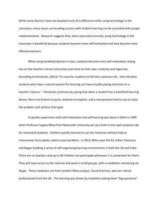 While some districts have not boasted much of a difference while using technology in the
classroom, many issues surrounding success with student learning can be corrected with proper
implementation. Research suggests that, when exercised correctly, using technology in the
classroom is beneficial because students become more self-motivated and they become more
effective learners.
While using handheld devices in class, students become more self-motivated, relying
less on the teacher’s direct instruction and more on their own creativity and ingenuity.
According to Hendricks, (2013) “it’s easy for students to fall into a passive role. Even the best
students who have a natural passion for learning can have trouble paying attention to a
teacher’s lecture.” Hendricks continues by saying that when a student has a handheld learning
device, there are buttons to push, websites to explore, and a manipulative tool to use to solve
the problem and achieve their goal.
A specific experiment with self-motivation and self-learning was done in Delhi in 1999
when Professor Sugata Mitra from Newcastle University set up a hole-in-the-wall computer lab
for interested students. Children quickly learned to use the machines without help or
intervention from adults, which surprised Mitra. In 2013, Mitra won the $1 million Ted prize
and began building a series of self-organizing learning environments in both the UK and India.
There are no teachers and up to 40 children can participate whenever it is convenient for them.
They will have access to the internet and work in small groups, with e-mediators mentoring via
Skype. These mediators are from another Mitra project, Cloud Grannies, who are retired
professionals from the UK. The learning was driven by mediators asking them “big questions”
 