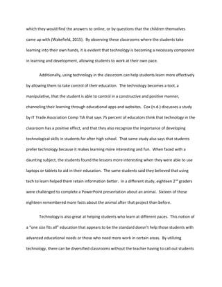 which they would find the answers to online, or by questions that the children themselves
came up with (Wakefield, 2015). By observing these classrooms where the students take
learning into their own hands, it is evident that technology is becoming a necessary component
in learning and development, allowing students to work at their own pace.
Additionally, using technology in the classroom can help students learn more effectively
by allowing them to take control of their education. The technology becomes a tool, a
manipulative, that the student is able to control in a constructive and positive manner,
channeling their learning through educational apps and websites. Cox (n.d.) discusses a study
by IT Trade Association Comp TIA that says 75 percent of educators think that technology in the
classroom has a positive effect, and that they also recognize the importance of developing
technological skills in students for after high school. That same study also says that students
prefer technology because it makes learning more interesting and fun. When faced with a
daunting subject, the students found the lessons more interesting when they were able to use
laptops or tablets to aid in their education. The same students said they believed that using
tech to learn helped them retain information better. In a different study, eighteen 2nd
graders
were challenged to complete a PowerPoint presentation about an animal. Sixteen of those
eighteen remembered more facts about the animal after that project than before.
Technology is also great at helping students who learn at different paces. This notion of
a “one size fits all” education that appears to be the standard doesn’t help those students with
advanced educational needs or those who need more work in certain areas. By utilizing
technology, there can be diversified classrooms without the teacher having to call out students
 