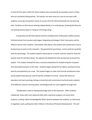 in front of their peers, either for those students who consistently do exemplary work or those
who are constantly falling behind. The teacher can work more on a one-to-one basis with
students, ensuring a far greater chance at success than the aforementioned one size learning
plan. Students can feel secure working independently or in small groups, knowing that they are
not slowing anyone down or trying to rush things along.
A study done by SRI International and the US Department of Education (1995) contains
firsthand stories from teachers who began integrating technology in their classrooms and the
effects it had on their students. One teacher talks about a shy student who would ask to stay in
during recess to work on the computer. She granted him permission, curious what he would do
with the technology. The student stayed in every day for a month, and then asked to show the
teacher what he had been doing. She agreed and allowed him time during class to present his
project. This student showed the class a musical composition he created using the computer
that astounded everyone in the room. Students began asking him for advice, wanting to know
how he accomplished such a task. The student began to make more friends and became more
active academically because now he had the confidence to shine. Stories like these are
abundant and heart-warming, letting us know that with commitment and hard work, students
of all different cultures, learning styles, and backgrounds can come together through tech.
Collaboration is key to making technology work in the classroom. When students
collaborate, those with more advanced skills with a particular program can assist other
students, creating a More Knowledgeable Other dynamic between the students, as referenced
in Vygotsky’s work, putting the other children in the Zone of Proximal Development. This will
 