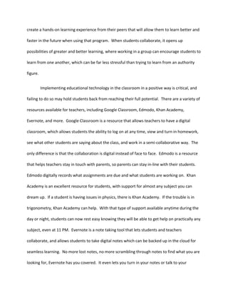create a hands-on learning experience from their peers that will allow them to learn better and
faster in the future when using that program. When students collaborate, it opens up
possibilities of greater and better learning, where working in a group can encourage students to
learn from one another, which can be far less stressful than trying to learn from an authority
figure.
Implementing educational technology in the classroom in a positive way is critical, and
failing to do so may hold students back from reaching their full potential. There are a variety of
resources available for teachers, including Google Classroom, Edmodo, Khan Academy,
Evernote, and more. Google Classroom is a resource that allows teachers to have a digital
classroom, which allows students the ability to log on at any time, view and turn in homework,
see what other students are saying about the class, and work in a semi-collaborative way. The
only difference is that the collaboration is digital instead of face to face. Edmodo is a resource
that helps teachers stay in touch with parents, so parents can stay in-line with their students.
Edmodo digitally records what assignments are due and what students are working on. Khan
Academy is an excellent resource for students, with support for almost any subject you can
dream up. If a student is having issues in physics, there is Khan Academy. If the trouble is in
trigonometry, Khan Academy can help. With that type of support available anytime during the
day or night, students can now rest easy knowing they will be able to get help on practically any
subject, even at 11 PM. Evernote is a note taking tool that lets students and teachers
collaborate, and allows students to take digital notes which can be backed up in the cloud for
seamless learning. No more lost notes, no more scrambling through notes to find what you are
looking for, Evernote has you covered. It even lets you turn in your notes or talk to your
 