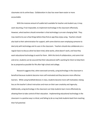 classmates via its online base. Collaboration in class has never been easier or more
accountable.
With the massive amount of usable tech available for teacher and student use, it may
seem daunting, if not impossible, to implement technology in the classroom effectively.
However, what teachers should remember is that technology is an ever-changing field. They
may need to try out a few things before they find an app they enjoy using. Teachers should
also look to their administration for support, with some districts even employing someone to
deal only with technology and its uses in the classroom. Teachers should also collaborate on a
regular basis to discuss what has been tried, what works, what doesn’t work, and how they
want educational technology to work for them. With this kind of collaboration, and some trial-
and-error, students can be assured that their educational staff is working for them to help them
be as prepared as possible for life after high school and college.
Research suggests that, when exercised correctly, using technology in the classroom is
beneficial because students become more self-motivated and they become more effective
learners. While using handheld devices in class, students become more self-motivated, relying
less on the teacher’s direct instruction and more on their own creativity and ingenuity.
Additionally, using technology in the classroom can help students learn more effectively by
allowing them to take control of their education. Implementing educational technology in the
classroom in a positive way is critical, and failing to do so may hold students back from reaching
their full potential.
 
