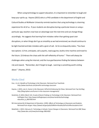 When using technology to support education, it is important to remember to laugh and
keep your spirits up. Haynes (2015) who is a PhD candidate in the department of English and
Cultural Studies at McMaster University reminds teachers that using technology is a learning
experience for all of us. If your students are disruptive during a particular lesson or using a
particular app, teachers now have an advantage over the next time and can change things
accordingly. He suggests that learning from mistakes rather than getting upset over
disruptions, or when things don’t go as smoothly as we had envisioned, we should continue to
be light-hearted and take mistakes with a grain of salt. As he so eloquently states, “You have
two options: 1) Fret, anticipate, call a psychic, read auguries, build a time machine and travel to
the future. 2) Embrace the chaos with the self-reflexivity of humor.” There will always be
challenges when using the internet, and the true goal becomes finding the balance between
risk and reward. “Remember, don’t forget to laugh. Learning is something worth smiling
about.” (Haynes, 2015)
Works Cited
Cox, J. (n.d.). Benefits of Technology in the Classroom. Retrieved from TeachHub:
http://www.teachhub.com/benefits-technology-classroom
Haynes, J. (2015, July 1). Humor in the Classroom: EdTech & Embracing the Chaos. Retrieved from Top Hat Blog:
http://blog.tophat.com/humor-in-the-classroom-management/
Hendricks, D. (2013, March 14). A Look at Recent Findings on Technology in the Classroom. Retrieved from
Huffington Post: http://www.huffingtonpost.com/drew-hendricks/technology-
education_b_2867458.html
SRI International & US Department of Education. (1995). Effects of Technology on Classrooms and Students.
Retrieved from ed.gov: https://www2.ed.gov/pubs/EdReformStudies/EdTech/effectsstudents.html
Wakefield, J. (2015, February 2). Technology in Schools: Future Changes in Classrooms. Retrieved from BBC News:
http://www.bbc.com/news/technology-30814302
 