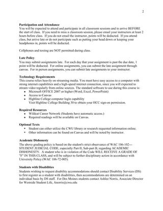 2
Participation and Attendance
You will be expected to attend and participate in all classroom sessions and to arrive BEFORE
the start of class. If you need to miss a classroom session, please email your instructors at least 2
hours before class. If you do not email the instructor, points will be deducted. If you attend
class, but arrive late or do not participate such as putting your head down or keeping your
headphones in, points will be deducted.
Cellphones and texting are NOT permitted during class.
Late Policy
You may submit assignments late. For each day that your assignment is past the due date, 1
point will be deducted. For online assignments, you can submit the late assignment through
canvas. For in person assignments, you can submit late assignments to your instructor.
Technology Requirements
This course relies heavily on streaming media. You must have easy access to a computer with
strong internet capabilities and a high-speed internet connection, since you will expected to
stream video regularly from online sources. The standard software to use during this course is:
● Microsoft OFFICE 2007 or higher (Word, Excel, PowerPoint)
● Access to Canvas
● Highline College computer login capability
Visit Highline College Building 30 to obtain your HCC sign-on permission.
Required Resources
● Wildcat Career Network (Students have automatic access.)
● Required readings will be available on Canvas.
Optional Texts
• Student can either utilize the CWU library or research requested information online.
• Other information can be found on Canvas and will be noted by instructor.
Academic Dishonesty
The above grading policy is based on the student's strict observance of WAC 106-102---
STUDENT JUDICIAL CODE, especially Part II, Sub-part B, regarding ACADEMIC
DISHONESTY. A student who is in violation of the Code WILL RECEIVE A GRADE OF
"F" IN THIS CLASS, and will be subject to further disciplinary action in accordance with
University Policy (WAC 106-72-005).
Students with Disabilities
Students wishing to request disability accommodations should contact Disability Services (DS)
to first register as a student with disabilities, then accommodations are determined on an
individual basis by DS staff. For Des Moines students contact Ashlee Norris, Associate Director
for Westside Student Life, Anorris@cwu.edu
 
