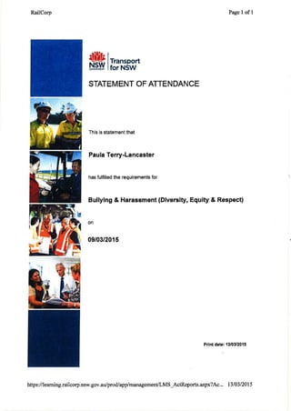 RailCorp Page I ofl
I
lTransport
lfor NSW
STATEM ENT OF ATTEN DANCE
This is statement that
Paula Terry-Lancaster
has fulfilled the requirements for
Bullying & Harassment (Diversity, Equity & Respect)
on
09/03/2015
Print date: 1310312015
https:/ilearning.railcorp.nsw.gov.ar.r/prodlapplmanagement/LMS_ActReports.aspx?4c,. . 13103/2015
 