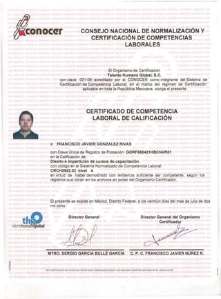 EI Organismo de Certificaci6n
Talento Humano Global, S.C.
con clave 001-06) acreditado por el CONOCER como integrante del Sistema de
Certiflcacion-de Competencia Laboral, en el marco del regimen de Certiticacion
aplicable en toda la Republica Mexicana, otorga el presente
a FRANCISCO JAVIER GONZALEZ RIVAS
con Clave Unica de Registro de Poblaci6n GORF680421 HBCNVR01
en la Calificaci6n de:
Diseiio e imparticion de cursos de capacltacion
con c6digo en el Sistema Normalizado de Competencia Laboral:
CRCH0542.02 nivel 4
en virtud de haber demostrado con evi'dencia suftciente ser cornpetente, sequn los
registros que obran en los archivos en poder del Organismo Certificador.
EI presente se expide en Mexico, DistritoFederal, a los veintiun dias qel mes de julio de dos
milocho.
Director General (' ,) I ,1, Director' General del Organismo
Certificado
MTRO. SERGIO GARCIA BULLE GARCiA c. P. C. FRANCISCO JAVIER NUNEZ R.
'"<t
o
M
o
>u ESTE CERTIFICADD ES vAll DO EN LOS ESTADOS UNIDOS MEXICANOS Y NO REOUIERE TRAMITES ADICIONALES OE LEGALlZAC'ON
,~l" Ii t..
 