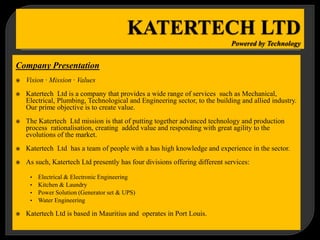 Company Presentation
 Vision · Mission · Values
 Katertech Ltd is a company that provides a wide range of services such as Mechanical,
Electrical, Plumbing, Technological and Engineering sector, to the building and allied industry.
Our prime objective is to create value.
 The Katertech Ltd mission is that of putting together advanced technology and production
process rationalisation, creating added value and responding with great agility to the
evolutions of the market.
 Katertech Ltd has a team of people with a has high knowledge and experience in the sector.
 As such, Katertech Ltd presently has four divisions offering different services:
• Electrical & Electronic Engineering
• Kitchen & Laundry
• Power Solution (Generator set & UPS)
• Water Engineering
 Katertech Ltd is based in Mauritius and operates in Port Louis.
 