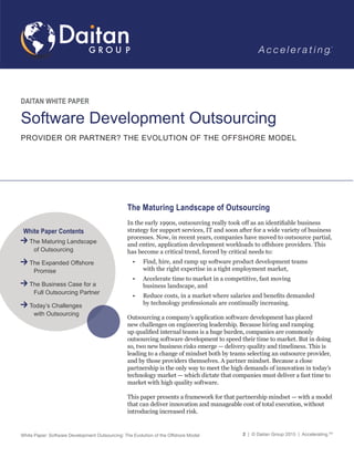 White Paper: Software Development Outsourcing: The Evolution of the Offshore Model 2 | © Daitan Group 2015 | Accelerating.TM
The Maturing Landscape of Outsourcing
In the early 1990s, outsourcing really took off as an identifiable business
strategy for support services, IT and soon after for a wide variety of business
processes. Now, in recent years, companies have moved to outsource partial,
and entire, application development workloads to offshore providers. This
has become a critical trend, forced by critical needs to:
•	 Find, hire, and ramp up software product development teams
with the right expertise in a tight employment market,
•	 Accelerate time to market in a competitive, fast moving
business landscape, and
•	 Reduce costs, in a market where salaries and benefits demanded
by technology professionals are continually increasing.
					
Outsourcing a company’s application software development has placed
new challenges on engineering leadership. Because hiring and ramping
up qualified internal teams is a huge burden, companies are commonly
outsourcing software development to speed their time to market. But in doing
so, two new business risks emerge — delivery quality and timeliness. This is
leading to a change of mindset both by teams selecting an outsource provider,
and by those providers themselves. A partner mindset. Because a close
partnership is the only way to meet the high demands of innovation in today’s
technology market — which dictate that companies must deliver a fast time to
market with high quality software.
This paper presents a framework for that partnership mindset — with a model
that can deliver innovation and manageable cost of total execution, without
introducing increased risk.
DAITAN WHITE PAPER
Software Development Outsourcing
PROVIDER OR PARTNER? THE EVOLUTION OF THE OFFSHORE MODEL
White Paper Contents
The Maturing Landscape
	 of Outsourcing
The Expanded Offshore
	Promise
The Business Case for a
	 Full Outsourcing Partner
Today’s Challenges
	 with Outsourcing
 