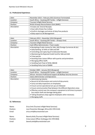 Nyembezi Sarah Mkhabela’s Resume
2
11. Professional Experience:
Date: November 2014 – February 2015 (Contract Terminated)
Location: South Africa – Gauteng (OR Tambo – Inflight Services)
Company: Tourvest Inflight Retail Services
Position: British Airways Reconciliation Clerk (BARC)
Description:  Create and Amend Receipts
 Scan edit of duty free trolleys
 Confirm shortages and extras of duty free products
 Daily report to UK Management
Date: February 2013 – November 2014 (Resigned)
Location: South Africa – Gauteng (OR Tambo – Airways Park)
Company: Tourvest Inflight Retail Services
Position: Cash Office Administrator / Team Leader
Description:  Receipting of sales money for SAA, SAX (Foreign Currencies & Zar)
 Daily banking of shifts on SAA and SAX
 Controlling and capturing of Unallocated Receipts
 Maintaining the Rejected Credit Card for SAA and SAX
 Crew queries
 Assisting Crew Liaison Officer with queries and promotions
 Managing Office Staffs
 Handling Cash Float of R250, 000.00
 Handling Petty Cash of $6000
Date: October 2009 – January 2013 (Resigned)
Location: South Africa - Gauteng (OR Tambo – Inflight Services)
Company: African Horizons Professional Support & Wolfeye Security Services
Position: Salary Administrator and Operations
Description:  Administering Salaries
 Record of all Information and control all documents
 Carry out daily inspections on employees
 Ensure correct operational set ups are followed
 Ensure communication flow between the different Operation areas
 Effective control over the company’s equipment at all times to prevent
loss and/or theft and damage taking place
 Taking disciplinary steps against employees when necessary
 Managing staffs
12. References:
Name: Erica Smit (Tourvest Inflight Retail Services)
Position: Loss Prevention Manager Africa (011 978 3110)
Email: erica.smit@tourvestretail.com
Name: Beverly Kelly (Tourvest Inflight Retail Services)
Position: Crew Liaison Officer (Colleague 011 978 5858)
Email: beverly.kelly@tourvestretail.com
 