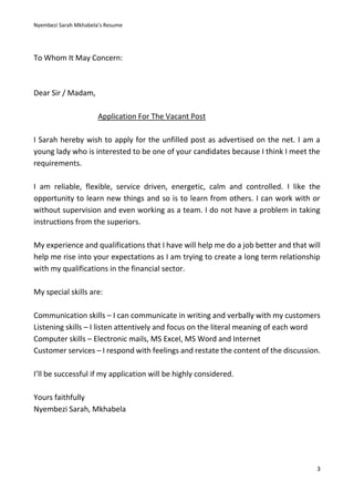 Nyembezi Sarah Mkhabela’s Resume
3
To Whom It May Concern:
Dear Sir / Madam,
Application For The Vacant Post
I Sarah hereby wish to apply for the unfilled post as advertised on the net. I am a
young lady who is interested to be one of your candidates because I think I meet the
requirements.
I am reliable, flexible, service driven, energetic, calm and controlled. I like the
opportunity to learn new things and so is to learn from others. I can work with or
without supervision and even working as a team. I do not have a problem in taking
instructions from the superiors.
My experience and qualifications that I have will help me do a job better and that will
help me rise into your expectations as I am trying to create a long term relationship
with my qualifications in the financial sector.
My special skills are:
Communication skills – I can communicate in writing and verbally with my customers
Listening skills – I listen attentively and focus on the literal meaning of each word
Computer skills – Electronic mails, MS Excel, MS Word and Internet
Customer services – I respond with feelings and restate the content of the discussion.
I’ll be successful if my application will be highly considered.
Yours faithfully
Nyembezi Sarah, Mkhabela
 