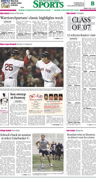 By DAVID BORGES
Journal Register News Service
BOSTON — It started innocent-
ly enough, with a Manny Ramirez
moon-shot home run over the
Monster Seats. And if a Manny’s
long shot isn’t exactly a news
flash, it was just his second of the
season.
Then came a J.D. Drew blast
over the Boston bullpen. Not the
end of the world, if you’re a
Yankees fan.
Three pitches later, however,
Mike Lowell lofted a homer over
everything, and things got inter-
esting. And when Jason Varitek
cracked a homer of his own two
pitches after that — well, things
got downright historic.
Four straight Red Sox home
runs on 10 Chase Wright pitches
in the third inning Sunday night
matched a major-league record
accomplished just four other times
in baseball history. All four were
solo shots, however, and though
they gave the Red Sox a brief lead,
they still had to come from behind
to eventually secure a 7-6 victory,
thanks to a so-so effort by Daisuke
Matsuzaka.
In fact, the game wasn’t decid-
ed until Jonathan Papelbon got
red-hot Alex Rodriguez on a weak
fielder’s choice grounder for the
game’s final out in the ninth. It’s
AP
Boston Red Sox’s Mike Lowell, left, congratulates teammate J.D. Drew after Drew’s solo shot off New York Yankees pitcher Chase Wright in the third inning
of their baseball game at Fenway Park in Boston on Sunday in Boston. Manny Ramirez, Drew, Lowell and Jason Varitek hit consecutive home runs.
AP
Penn State linebacker Tim Shaw works out at the college’s training facility
in State College, Pa., on Thursday.
By PETER WALLACE
Register Citizen Staff
Twelve people have been
selected for induction into
the 2007 class of the
Torrington High School
Athletic Hall of Fame.
Patrick Finn, Bruce
Kasenetz, Janis LaPorta,
Andrew Marchand, Michael
McKenna, Tammy Ostrosky,
John Palladino, Joe Perusse,
Biff Pond, Diane Shugrue,
Luis Thuillard, and Charles
Vierps will be feted at the
Cornucopia Banquet Hall on
April 29. Reservations can
be made through the high
school main office or by
calling committee Chairman
Pat Fairchild.
Here’s a preview (in
alphabetical order by last
name):
PATRICK FINN: Pat Finn
(Class of ‘81) was a football
lineman, swimmer and
scholar. He was named to
the Naugatuck Valley
League’s All-Defensive team
as a junior and a Hall of
Fame Scholar-Athlete by the
National Football
Association as a senior. He
went on to earn All-New
England honors as a three-
year starter at Trinity
College in Hartford. The
Bantams named him defen-
sive MVP as a senior.
BRUCE KASENETZ:
Kasenetz, head coach of the
Torrington football team
from 1981-1987, led the
Raiders to the CIAC Class M
championship game in 1983
and to the NVL champi-
onship in 1987. In the
process, he was named
Connecticut Coach of the
Year, beat perennial power
Ansonia three times, and
traditional rivals Naugatuck
and Watertown four times
apiece.
JANIS LAPORTA:
LaPorta was a High School
All-American swimmer in
1976, before Torrington had
a girls swimming team.
Swimming for the boys
team, her 1:08.59 in the 100-
yard breaststroke ranked
LaPorta 11th in the country
in that event in 1976. She
was in the NVL’s top 10 in
two events in all three of
her varsity years, and was
the first Torrington female
swimmer to go on to college
competition (Manhattanville
College in Purchase, N.Y.).
ANDREW MARCHAND:
Another champion swim-
mer, Marchand reigned as
All-NVL for all four of his
high school years (Class of
’95), the last three as All-
State, last two as All-
American Honorable
Mention. As a two-year
State Open champion, he set
a number of school records,
several of which still stand.
He also went on to swim at
the collegiate level, achiev-
ing all-conference honors
for three years at St.
Bonaventure University in
New York.
MICHAEL MCKENNA:
McKenna qualifies for the
Hall as a player, coach and
trainer. An All-NVL football
player (Class of ‘73),
McKenna holds the record
for longest field goal. As a
trainer, he developed
Torrington’s Student
Trainer Program. He
coached baseball at
Torrington and football at
The Forman School in
Litchfield.
TAMMY OSTROSKY:
Ostrosky (Class of ‘84)
played four varsity sports,
the second female Red
Raider to do so. From star-
ring high school roles in
cross country, soccer, soft-
ball and basketball,
Ostrosky was awarded a
basketball scholarship by
Mitchell College in New
London. Torrington won an
NVL softball championship
with Ostrosky playing first
base.
JOHN PALLADINO:
Palladino attended
Torrington High School in
the early ‘50s. He played
football, baseball and bas-
ketball with distinction, but
joins the Hall more as a leg-
endary all-around athlete
than for specific accom-
plishments in a particular
field. Grade school?
Palladino led games we’ve
never seen. Sand lot base-
ball and football before
organized youth sports held
sway? Palladino was there
and leading.
JOE PERUSSE: Perusse
(Class of ‘83) specialized in
football and baseball at
Torrington. In football, as a
running back, linebacker
and offensive guard,
Perusse won Most
Outstanding Defensive
Player awards in his junior
and senior years, Most
Outstanding Offensive
Player in his junior year and
Most Outstanding Lineman
Mets drop
another series
to Braves
Page B5 SPORTSSPORTS BB
MMOONNDDAAYY,, AAPPRRIILL 2233,, 22000077
www.registercitizen.com • www.ctcentral.com
SCOREBOARD, B2
BASEBALL, B4-B5
LOCAL RESULTS, BRIEFS, B6
HHiigghh sscchhoooollss:: TToorrrriinnggttoonnHHiigghh sscchhoooollss:: GGaammeess ooff tthhee wweeeekk
MMaajjoorr LLeeaagguuee BBaasseebbaallll:: RReedd SSooxx 77,, YYaannkkeeeess 66
CCoolllleeggee ffoooottbbaallll:: PPeennnn SSttaattee AAuuttoo rraacciinngg:: CChhaammpp CCaarr
See SOX-YANKS, Page B5 See HALL, Page B3
HOFCLASS
OF ’07
12 will join Raiders’ club
By PATRICK TISCIA
Register Citizen Staff
After a couple of rain-filled
days early in the week, the
weather cleared up enough for
the local high school teams to
get plenty of games in.
Here’s a look at the best of
this past week:
BASEBALL, WAMOGO 13,
SHEPAUG 12: Ken Bosse’s
RBI single drove in the go-
ahead run in the top of the
seventh as the Warriors
scored six times in the final
inning to shock Shepaug in
Washington, Conn., on
Wednesday afternoon.
Collin Dickinson homered
and had three hits for
Wamogo, while Mark Zarrella
collected three hits and
earned the win on the mound.
Karl Quist had three hits for
the Spartans, while Chris
Ayer smacked a triple.
SOFTBALL, TERRYVILLE
3, LEWIS MILLS 2: Terryville
took advantage of three Lewis
Mills’ errors and handed the
Spartans their first loss of the
season after four games
Thursday afternoon.
Ashley Hogan picked up
the win on the mound and
chipped in with a single.
Emily Bohmer had a great
game in defeat for Lewis Mills,
clubbing a home run and
allowing just two hits in a
complete game effort.
GOLF, HOUSATONIC 167,
GILBERT 167, LITCHFIELD
197: Clayton Wilburn,
Housatonic’s fifth golfer, shot
a 48 to win the tiebreaker for
the Mountaineers, who pre-
vailed over Gilbert and
Litchfield on Wednesday after-
noon at the Greenwoods
Country Club in Winsted.
Adam Vaccari of Gilbert
and Housatonic’s Dan Simons
each shot a 39 to earn co-
medalist honors. Jon Morse
led Litchfield with a 41.
BOYS VOLLEYBALL,
LEWIS MILLS 3, HALL 0:
Roger Parent registered 16
assists and 11 aces to lead
Lewis Mills over Hall in
Warriors-Spartans’ classic highlights week
HOUSTON (AP) —
Sebastien Bourdais raced to
his second straight Grand
Prix of Houston victory
Sunday and grabbed the
inside track for his fourth
consecutive Champ Car
title.
The Frenchman earned
his 25th career win in his
62nd start, continuing his
unprecedented dominance
of the circuit. Bourdais fin-
ished his second win of the
season in style, turning his
fastest lap (58.018 seconds)
on his 93rd and final trip
around the 1.69-mile circuit
next to Reliant Stadium.
Bourdais has won 14 of
his last 24 starts. With his
victory Sunday, the 28-year-
old star overtook points
leader Will Power in the
standings. Power, who start-
ed on the pole, damaged the
nose wing on his car three
times and finished 11th.
Bourdais got a little lucky
at the end to secure the win.
He went for a pit stop on
the 68th lap, while rookie
Tristan Gommendy stayed
on the track, gambling that
he wouldn’t have to stop
again for fuel.
But Gommendy ran out
of gas on lap 87 and stalled
as Bourdais glided past.
Bourdais cruised to the
finish line from there with
rookie Graham Rahal, his
Newman/Haas/Lanigan
teammate, protecting him in
second place. The 18-year-
old Rahal, who skipped his
senior prom in Ohio to race
in Houston, finished 4.819
seconds behind Bourdais
and became the youngest
driver in series history to
earn a podium finish.
Robert Doornbos, anoth-
er rookie, was third, 7.061
seconds behind the winner.
Bourdais reached 104.430
mph on his fastest lap. He
had the best qualifying
times on Saturday, but he
was bumped from the pole
when Champ Car penalized
him for blocking Power.
STATE COLLEGE, Pa. (AP)
— The list of Penn State line-
backers who have gone on to
star in the NFL reads like a
Who’s Who at the position —
Jack Ham, Shane Conlan and
LaVar Arrington, for starters.
Yet there’s been a dry spell
for Linebacker U. since 2000,
when Arrington (Washington)
and Brandon Short (New York
Giants) were the last Nittany
Lion linebackers to be draft-
ed.
That streak appears over.
“It’s been too long since a
Penn State linebacker was
taken,” said Paul Posluszny,
the school’s career leading
tackler. “Too long.”
Posluszny almost certainly
will be taken early at the
draft Saturday. Another
Linebacker U. graduate, Tim
Shaw, is also on the wish lists
of several NFL teams.
Ham calls Posluszny the
greatest linebacker to play at
Penn State. Coach Joe
Paterno says he’s a natural at
the position. Many scouts tar-
get Posluszny as a mid-to-late
first-round pick.
“One of those playoff
teams will sit there and say,
‘Smart, tough, fairly instinc-
tive, clean off the field,’” NFL
Network draft analyst Mike
Mayock said.
Posluszny has sideline-to-
sideline range and a fiery on-
field demeanor. Off the field,
he is a mild-mannered,
straight-A student.
In the 2005 season, his hel-
met didn’t fit right, butting
against the bridge of his nose
and creating a bloody gash by
the end of a game. When he
returned to the sideline,
Posluszny would talk to his
coaches like a Boy Scout.
During a tense moment
against Ohio State two years
ago, Posluszny approached
defensive coordinator Tom
Bradley and asked, “Coach
Bradley, can I please ask you
Bourdais wins in Houston,
in driver’s seat for crown
School’s back in session
at select Linebacker U.
See GAMES, Page B3
See STATE, Page B5
No. 740
Barry Bonds is
beginning to close
in on Hank Aaron
— fast. Bonds hit
his 740th home
run Sunday, con-
necting for the
second consecu-
tive game in the
San Francisco
Giants’ 2-1 victory
over the Arizona
Diamondbacks.
■ More on Page B4
FRIDAY
Red Sox 7, Yankees 6
SATURDAY
Red Sox 7, Yankees 5
SUNDAY
Red Sox 7, Yankees 6
Of note: Red Sox rallied in each
game for the first sweep of the
Yanks at Fenway since 1990
Red Sox vs. Yankees
The Red Sox hit four straight home runs
Sunday night against the New York
Yankees, tying a major league record.
Manny Ramirez, J.D. Drew, Mike
Lowell and Jason Varitek (shown above
from left) connected in a span of 13
pitches during the third inning against
Chase Wright. The Red Sox became the
fifth team in major league history to hit
four consecutive homers.
THE FANTASTIC FOUR
Sox sweep
at Fenway
 