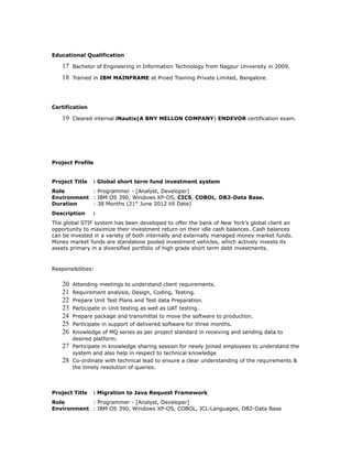 Educational Qualification
17 Bachelor of Engineering in Information Technology from Nagpur University in 2009.
18 Trained in IBM MAINFRAME at Proed Training Private Limited, Bangalore.
Certification
19 Cleared internal iNautix(A BNY MELLON COMPANY) ENDEVOR certification exam.
Project Profile
Project Title : Global short term fund investment system
Role : Programmer - [Analyst, Developer]
Environment : IBM OS 390, Windows XP-OS, CICS, COBOL, DB2-Data Base.
Duration : 38 Months (21st
June 2012 till Date)
Description :
The global STIF system has been developed to offer the bank of New York’s global client an
opportunity to maximize their investment return on their idle cash balances. Cash balances
can be invested in a variety of both internally and externally managed money market funds.
Money market funds are standalone pooled investment vehicles, which actively invests its
assets primary in a diversified portfolio of high grade short term debt investments.
Responsibilities:
20 Attending meetings to understand client requirements.
21 Requirement analysis, Design, Coding, Testing.
22 Prepare Unit Test Plans and Test data Preparation.
23 Participate in Unit testing as well as UAT testing.
24 Prepare package and transmittal to move the software to production.
25 Participate in support of delivered software for three months.
26 Knowledge of MQ series as per project standard in receiving and sending data to
desired platform.
27 Participate in knowledge sharing session for newly joined employees to understand the
system and also help in respect to technical knowledge
28 Co-ordinate with technical lead to ensure a clear understanding of the requirements &
the timely resolution of queries.
Project Title : Migration to Java Request Framework
Role : Programmer - [Analyst, Developer]
Environment : IBM OS 390, Windows XP-OS, COBOL, JCL-Languages, DB2-Data Base
 