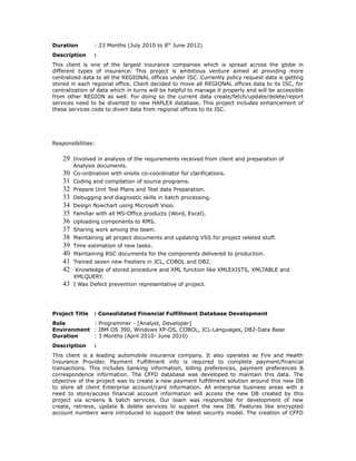 Duration : 23 Months (July 2010 to 8th
June 2012)
Description :
This client is one of the largest insurance companies which is spread across the globe in
different types of insurance. This project is ambitious venture aimed at providing more
centralized data to all the REGIONAL offices under ISC. Currently policy request data is getting
stored in each regional office. Client decided to move all REGIONAL offices data to its ISC, for
centralization of data which in turns will be helpful to manage it properly and will be accessible
from other REGION as well. For doing so the current data create/fetch/update/delete/report
services need to be diverted to new HAPLEX database. This project includes enhancement of
these services code to divert data from regional offices to its ISC.
Responsibilities:
29 Involved in analysis of the requirements received from client and preparation of
Analysis documents.
30 Co-ordination with onsite co-coordinator for clarifications.
31 Coding and compilation of source programs.
32 Prepare Unit Test Plans and Test data Preparation.
33 Debugging and diagnostic skills in batch processing.
34 Design flowchart using Microsoft Visio.
35 Familiar with all MS-Office products (Word, Excel).
36 Uploading components to RMS.
37 Sharing work among the team.
38 Maintaining all project documents and updating VSS for project related stuff.
39 Time estimation of new tasks.
40 Maintaining RSC documents for the components delivered to production.
41 Trained seven new freshers in JCL, COBOL and DB2.
42 Knowledge of stored procedure and XML function like XMLEXISTS, XMLTABLE and
XMLQUERY.
43 I Was Defect prevention representative of project.
Project Title : Consolidated Financial Fulfillment Database Development
Role : Programmer - [Analyst, Developer]
Environment : IBM OS 390, Windows XP-OS, COBOL, JCL-Languages, DB2-Data Base
Duration : 3 Months (April 2010- June 2010)
Description :
This client is a leading automobile insurance company. It also operates as Fire and Health
Insurance Provider. Payment Fulfillment info is required to complete payment/financial
transactions. This includes banking information, billing preferences, payment preferences &
correspondence information. The CFFD database was developed to maintain this data. The
objective of the project was to create a new payment fulfillment solution around this new DB
to store all client Enterprise account/card information. All enterprise business areas with a
need to store/access financial account information will access the new DB created by this
project via screens & batch services. Our team was responsible for development of new
create, retrieve, update & delete services to support the new DB. Features like encrypted
account numbers were introduced to support the latest security model. The creation of CFFD
 