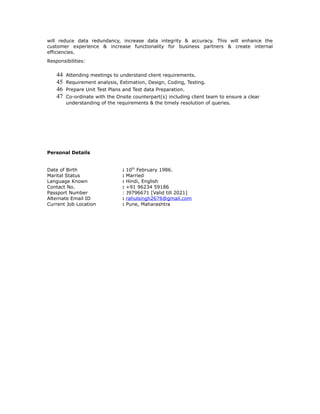 will reduce data redundancy, increase data integrity & accuracy. This will enhance the
customer experience & increase functionality for business partners & create internal
efficiencies.
Responsibilities:
44 Attending meetings to understand client requirements.
45 Requirement analysis, Estimation, Design, Coding, Testing.
46 Prepare Unit Test Plans and Test data Preparation.
47 Co-ordinate with the Onsite counterpart(s) including client team to ensure a clear
understanding of the requirements & the timely resolution of queries.
Personal Details
Date of Birth : 10th
February 1986.
Marital Status : Married
Language Known : Hindi, English
Contact No. : +91 96234 59186
Passport Number : J9796671 [Valid till 2021]
Alternate Email ID : rahulsingh2676@gmail.com
Current Job Location : Pune, Maharashtra
 