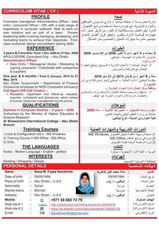 CURRICULUM VITAE ( CV ) ‫اﻟذاﺗﯾﺔ‬ ‫اﻟﺳﯾرة‬
PROFILE ‫ﻟﻣﺣﺔ‬
First-class managerial -Administrative Officer / data
entry / personnel Officer - HR, with a wide range of
experience in computer software. Able to work on
own initiative and as part of a team. Proven
leadership skills involving managing, developing, and
motivating teams to achieve their objectives. First-
class analytical, design and problem solving skills.
‫ﺔ‬ ‫ﻣﺗﻣرﺳ‬ ‫إدارﯾﺔ‬/‫ﺑﯾﺎﻧﺎت‬ ‫ﻣدﺧﻠﺔ‬/‫اﻟﻣوظﻔﯾن‬ ‫ؤون‬ ‫ﺷ‬ ‫إداري‬
‫رﯾﺔ‬ ‫اﻟﺑﺷ‬ ‫واﻟﻣوارد‬‫ﺑرا‬ ‫ﺗﺧدام‬ ‫ﺑﺎﺳ‬ ‫ﻌﺔ‬ ‫واﺳ‬ ‫ﺧﺑرة‬ ‫ﻣﻊ‬ ،‫اﻟﻛﻣﺑﯾوﺗر‬ ‫ﻣﺞ‬.
‫ل‬‫اﻟﻌﻣ‬ ‫ﻋﻠﻰ‬ ‫ﺎدرة‬‫ﻗ‬‫ﺔ‬‫ﺗﻘﻼﻟﯾ‬ ‫ﺎﺳ‬‫ﺑ‬‫ذات‬ .‫ل‬‫ﻋﻣ‬ ‫ﻓرﯾق‬ ‫ﻣن‬ ‫ﻛﺟزء‬ ‫أو‬
‫ﻹدارة‬ ‫ﺔ‬ ‫ﺎدﯾ‬ ‫ﻗﯾ‬ ‫ﺎرات‬ ‫ﻣﮭ‬‫ﻓرق‬ ‫وﺗﺣﻔﯾز‬ ‫وﺗطوﯾر‬‫ﺎز‬ ‫ﻹﻧﺟ‬ ‫ل‬ ‫اﻟﻌﻣ‬
‫اﻟﺗﺣﻠﯾل‬ ‫ﺑﻣﮭﺎرات‬ ‫ﻣﺗﻣرﺳﺔ‬ .‫ﻣﮭﺎﻣﮭم‬‫اﻟﻣﺷﺎﻛل‬ ‫وﺣل‬ ‫واﻟﺗﺻﻣﯾم‬.
EXPERIENCE ‫اﻟﺧﺑرات‬
3 years & 3 months / from 1 Oct. 2006 to 31 Dec. 2009
APOLLODORE Consultant Eng. – Abu Dhabi.
Administrative Officer
Data Entry / Managerial Works / Marketing &
signing covenants / Coordinate with companies
& suppliers
3‫و‬ ‫ﺳﻧوات‬3/ ‫أﺷﮭر‬‫ﻣن‬1‫أﻛﺗوﺑر‬2006‫إﻟﻰ‬31‫دﯾﺳﻣﺑر‬2009
‫اﻟﮭﻧدﺳﯾﺔ‬ ‫ﻟﻼﺳﺗﺷﺎرات‬ ‫أﺑوﻟودور‬-‫أﺑوظﺑﻲ‬
:‫أول‬ ‫إداري‬-
‫اﻟﺑﯾﺎﻧﺎت‬ ‫إدﺧﺎل‬/‫اﻹدارﯾﺔ‬ ‫اﻷﻋﻣﺎل‬/‫اﻟﻌﻘود‬ ‫وﺗوﻗﯾﻊ‬ ‫وﯾق‬ ‫اﻟﺗﺳ‬/
.‫واﻟﻣوردﯾن‬ ‫اﻟﺷرﻛﺎت‬ ‫ﻣﻊ‬ ‫اﻟﺗﻌﺎﻣل‬
One year & 6 months / from 6 January. 2015 to 31
May. 2016
Abu Dhabi Government / Department of Finance
(Outsource employee by MDS Computers company)
Call Agent (HR Call Center) :-
Reception, registration and follow-up requests,
inquiries, complaints and grievances, which comes
to human resources management by the phone.
‫ﺳﻧﺔ‬‫و‬6‫أﺷﮭر‬/‫ﻣن‬6‫ﯾﻧﺎﯾر‬2015‫إﻟﻰ‬31‫ﻣﺎﯾو‬2016
‫اﻟﻣﺎﻟﯾﺔ‬ ‫داﺋرة‬ / ‫أﺑوظﺑﻲ‬ ‫ﺣﻛوﻣﺔ‬–‫إس‬ ‫دي‬ ‫إم‬ ‫رﻛﺔ‬ ‫ﺷ‬ ‫)ﻋﺑر‬ ‫أﺑوظﺑﻲ‬
(‫ﻟﻠﻛﻣﺑﯾوﺗر‬
: ‫اﻟﺑﺷرﯾﺔ‬ ‫اﻟﻣوارد‬ ‫إدارة‬ ‫اﺗﺻﺎل‬ ‫ﻣرﻛز‬ ‫ﻣوظﻔﺔ‬-
‫ﻛﺎوى‬ ‫واﻟﺷ‬ ‫ﺎرات‬ ‫ﺗﻔﺳ‬ ‫واﻻﺳ‬ ‫اﻟطﻠﺑﺎت‬ ‫وﻣﺗﺎﺑﻌﺔ‬ ‫ﺟﯾل‬ ‫وﺗﺳ‬ ‫ﺗﻘﺑﺎل‬ ‫اﺳ‬
‫اﻟوارد‬ ‫واﻟﺗظﻠﻣﺎت‬‫ة‬.‫اﻟﮭﺎﺗف‬ ‫ﻋﺑر‬ ‫اﻟﺑﺷرﯾﺔ‬ ‫اﻟﻣوارد‬ ‫ﻹدارة‬
QUALIFICATIONS ‫اﻟﻣؤھﻼت‬
Diploma in Computer Studies – 2 years – 2006
Authorized by the Ministry of Higher Education &
Science Research.
Al Khawarizmi International College - Abu Dhabi
Branch.
‫اﻟﻛﻣﺑﯾوﺗر‬ ‫دراﺳﺎت‬ ‫دﺑﻠوم‬–‫اﻟﺛﺎﻧوﯾﺔ‬ ‫ﺑﻌد‬ ‫ﺳﻧﺗﯾن‬–‫ﺳﻧﺔ‬2006
.‫اﻟﻌﻠﻣﻲ‬ ‫واﻟﺑﺣث‬ ‫اﻟﻌﺎﻟﻲ‬ ‫اﻟﺗﻌﻠﯾم‬ ‫وزارة‬ ‫ﻣن‬ ‫ﻣﻌﺎدﻟﺔ‬
‫اﻟدوﻟﯾﺔ‬ ‫اﻟﺧوارزﻣﻲ‬ ‫ﻛﻠﯾﺔ‬-‫ﻓرع‬.‫أﺑوظﺑﻲ‬
Training Courses ‫اﻟﻌﻣﻠﯾﺔ‬ ‫واﻟﻣﮭﺎرات‬ ‫اﻟﺗدرﯾﺑﯾﺔ‬ ‫اﻟدورات‬
1) Use & Configuration OS’s - MS Windows. 1(‫اﻟﻛﻣﺑﯾوﺗر‬ ‫ﺗﺷﻐﯾل‬ ‫أﻧظﻣﺔ‬ ‫وﺗﮭﯾﺋﺔ‬ ‫اﺳﺗﺧدام‬MS Windows.
2) Training Course in MS Office - MS Office. 2(‫اﻟﻣﻛﺗب‬ ‫ﺑراﻣﺞ‬ ‫ﻓﻲ‬ ‫دورة‬MS Office.
3) ICDL. 3(‫دورة‬.‫اﻟﻛﻣﺑﯾوﺗر‬ ‫ﻟﻘﯾﺎدة‬ ‫اﻟدوﻟﯾﺔ‬ ‫اﻟرﺧﺻﺔ‬
THE LANGUAGES ‫اﻟﻠﻐﺎت‬
Arabic - Mother Language / English - perfect ‫اﻟﻌرﺑﯾﺔ‬–‫اﻹﻧﺟﻠﯾزﯾﺔ‬ / ‫اﻷم‬ ‫اﻟﻠﻐﺔ‬-‫ﻣﻣﺗﺎزة‬
INTERESTS ‫اﻟﮭواﯾﺎت‬
Reading / Shopping / Design. .‫اﻟﺗﺻﻣﯾم‬ / ‫اﻟﺗﺳوق‬ / ‫اﻟﻣطﺎﻟﻌﺔ‬
PERSONAL DETAILS ‫اﻟﺑﯾﺎﻧﺎت‬‫اﻟﺷﺧﺻﯾﺔ‬
‫اﻻﺳم‬:‫ﻛﻧﺎﻛرﯾﺔ‬ ‫ﻓﺎﯾز‬ ‫ﻣﺣﻣد‬ ‫داﻧﺔ‬Dana M. Fayez Kanakrieh:Name
‫ﺗﺎرﯾﺦ‬‫اﻟﻣﯾﻼد‬:09/09/1984 09/09/1984:Date of birth
‫ﻣﻛﺎن‬‫اﻟﻣﯾﻼد‬:‫أﺑوظﺑﻲ‬–.‫إ.ع.م‬Abu Dhabi – U.A.E:Place of birth
‫اﻟﺟﻧﺳﯾﺔ‬:‫ﺳورﯾﺔ‬Syrian:Nationality
‫اﻻﺟﺗﻣﺎﻋﯾﺔ‬ ‫اﻟﺣﺎﻟﺔ‬:‫ﻣﺗزوﺟﺔ‬Married:Marital status
‫اﻟﻌﻧوان‬:‫أﺑوظﺑﻲ‬–.‫إ.ع.م‬Abu Dhabi – U.A.E:Address
‫اﻟﻣﺗﺣرك‬ ‫اﻟﮭﺎﺗف‬:+971 56 685 74 79
http://people.bayt.com/dana-kanakrieh-36906978/
https://ae.linkedin.com/in/dana-kanakrieh-756282125
DanaSham84@gmail.com
:Mobile
‫اﻹﻟﻛﺗروﻧﻲ‬ ‫اﻟﻣوﻗﻊ‬#1::Web site # 1
‫اﻹﻟﻛﺗروﻧﻲ‬ ‫اﻟﻣوﻗﻊ‬#2::Web site # 2
‫اﻹﻟﻛﺗروﻧﻲ‬ ‫اﻟﺑرﯾد‬::Email
‫ﺔ‬‫ﺔ‬‫ﻛرﯾ‬h
74 7799
 
