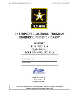 ENTERPRISE CLASSROOM PROGRAMS WHINSEC - FORT BENNING EDP
ENTERPRISE CLASSROOM PROGRAM
ENGINEERING DESIGN DRAFT
WHINSEC
BUILDING: 316
CLASSROOM 1
FORT BENNING, GEORGIA
DATE: 16 NOV 2012
VERSION: 1.0
SEQUENCE: 14-13
Distribution authorized to U.S. Government agencies and their contractors.
(ADMINISTRATIVE OR OPERATIONAL USE)
APPROVAL SIGNATURE DATE
APPROVAL NAME
 