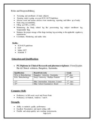 Page 2 of 3
Roles and Responsibilities:
 Screening and enrollment of study subjects
 Ensuring study is going on as per ICH- GCP Guidelines.
 Adverse event and serious adverse event monitoring, reporting and follow up of study.
 Study drug accountability.
 Filling up CRFs, e-CRFs.
 Maintaining the Study related log like prescreening log, subject enrollment log,
Temperature log.
 Maintain the proper storage of the drugs tracking log according to the applicable regulatory
requirements.
 Coordinate, Monitoring and audits visits.
Skills:
 ICH-GCP guidelines
 GLP
 Indian GCP
 Schedule Y
Educationand Qualification:
 PG Diploma in Clinical Researchand pharmacovigilance .FromSysplex
Bio & Clinical solutions, Bangalore, Karnataka.
Computer Skill:
 Proficiency in MS word, excel and Power Point.
 Proficiency in Outlook, windows 7 and 8.
Strength:
 Ability to maintain quality performance.
 Excellent Presentation and report writing skill.
 Flexible and adopt quickly new working environments.
Qualification Board/University Grade
M.Sc in Biotechnology Bangalore University, Karnataka 2nd class
B.Sc. Biotechnology Jiwaji University, Madhya Pradesh 1ST class
12th Bihar Intermediate Education Council 1ST class
10th Bihar School Examination Board 1ST class
 
