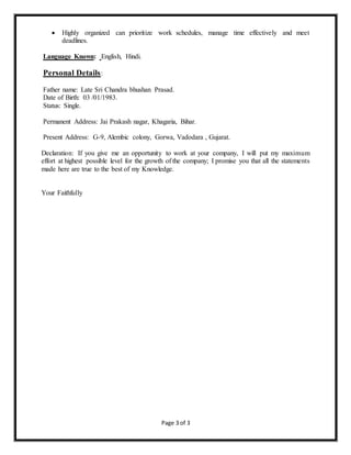 Page 3 of 3
 Highly organized can prioritize work schedules, manage time effectively and meet
deadlines.
Language Known: English, Hindi.
Personal Details:
Father name: Late Sri Chandra bhushan Prasad.
Date of Birth: 03 /01/1983.
Status: Single.
Permanent Address: Jai Prakash nagar, Khagaria, Bihar.
Present Address: G-9, Alembic colony, Gorwa, Vadodara , Gujarat.
Declaration: If you give me an opportunity to work at your company, I will put my maximum
effort at highest possible level for the growth of the company; I promise you that all the statements
made here are true to the best of my Knowledge.
Your Faithfully
 