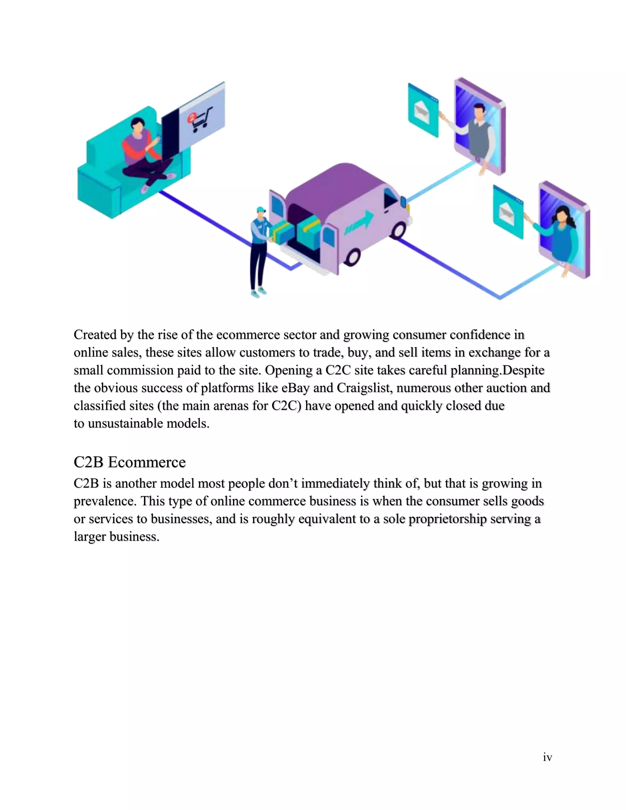 iv
Created by the rise of the ecommerce sector and growing consumer confidence in
online sales, these sites allow customers to trade, buy, and sell items in exchange for a
small commission paid to the site. Opening a C2C site takes careful planning.Despite
the obvious success of platforms like eBay and Craigslist, numerous other auction and
classified sites (the main arenas for C2C) have opened and quickly closed due
to unsustainable models.
C2B Ecommerce
C2B is another model most people don’t immediately think of, but that is growing in
prevalence. This type of online commerce business is when the consumer sells goods
or services to businesses, and is roughly equivalent to a sole proprietorship serving a
larger business.
 