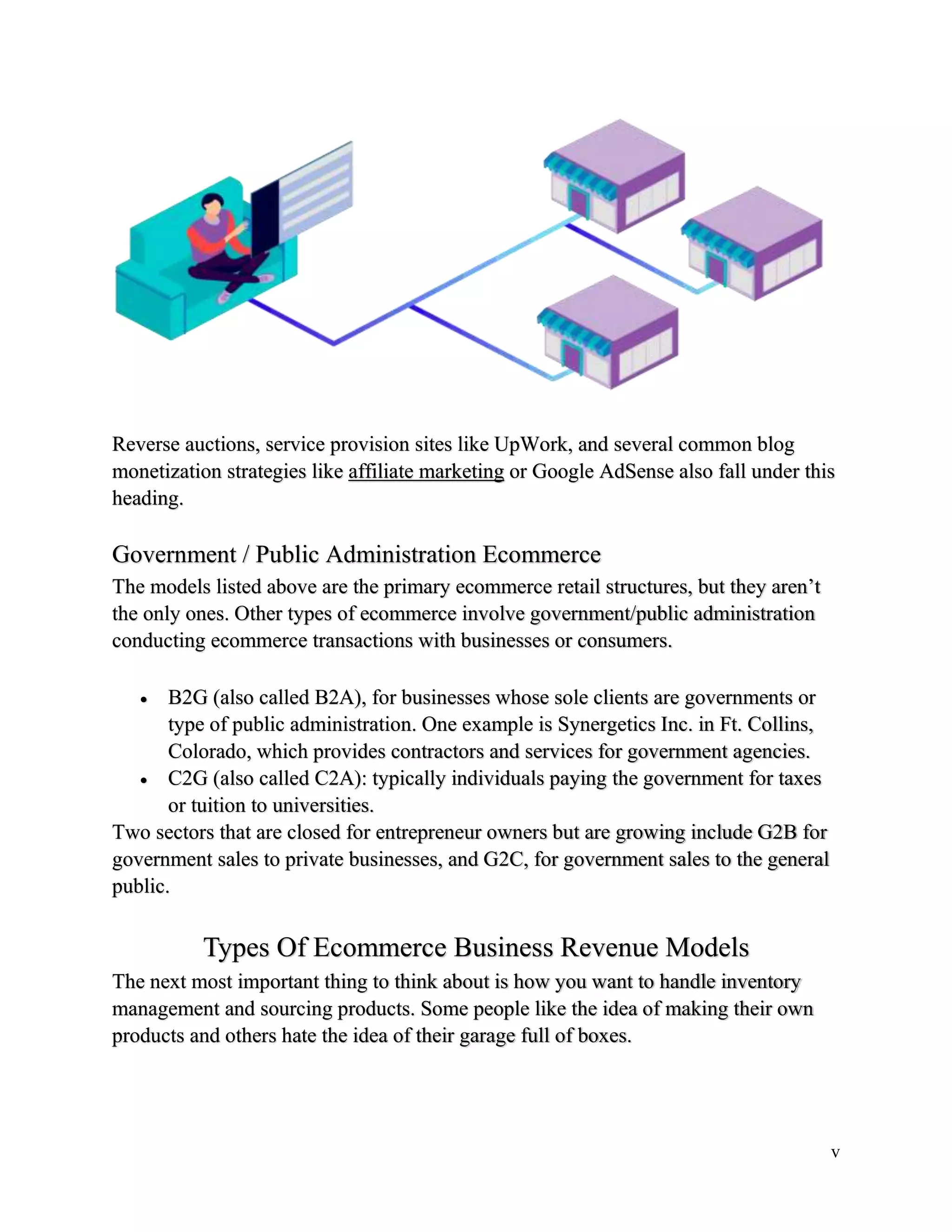 v
Reverse auctions, service provision sites like UpWork, and several common blog
monetization strategies like affiliate marketing or Google AdSense also fall under this
heading.
Government / Public Administration Ecommerce
The models listed above are the primary ecommerce retail structures, but they aren’t
the only ones. Other types of ecommerce involve government/public administration
conducting ecommerce transactions with businesses or consumers.
 B2G (also called B2A), for businesses whose sole clients are governments or
type of public administration. One example is Synergetics Inc. in Ft. Collins,
Colorado, which provides contractors and services for government agencies.
 C2G (also called C2A): typically individuals paying the government for taxes
or tuition to universities.
Two sectors that are closed for entrepreneur owners but are growing include G2B for
government sales to private businesses, and G2C, for government sales to the general
public.
Types Of Ecommerce Business Revenue Models
The next most important thing to think about is how you want to handle inventory
management and sourcing products. Some people like the idea of making their own
products and others hate the idea of their garage full of boxes.
 