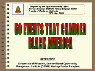 50 EVENTS THAT CHANGED BLACK AMERICA REFERENCE Directorate of Research, Defense Equal Opportunity Management Institute (DEOMI) Heritage Series Pamphlet Prepared by the Equal Opportunity Office  Defense Language Institute Foreign Language Center  Presidio of Monterey, California  (SFC Lino, EOA) 
