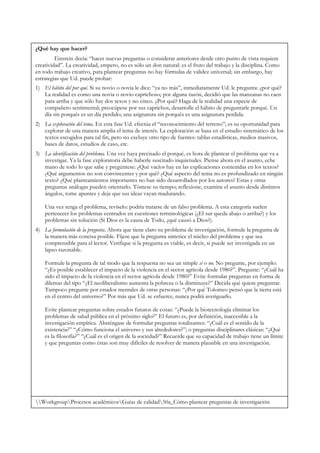¿Qué hay que hacer?
         Einstein decía: “hacer nuevas preguntas o considerar anteriores desde otro punto de vista requiere
creatividad”. La creatividad, empero, no es sólo un don natural: es el fruto del trabajo y la disciplina. Como
en todo trabajo creativo, para plantear preguntas no hay fórmulas de validez universal; sin embargo, hay
estrategias que Ud. puede probar:
1) El hábito del por qué. Si su novio o novia le dice: “ya no más”, inmediatamente Ud. le pregunta: ¿por qué?
   La realidad es como una novia o novio caprichoso; por alguna razón, decidió que las manzanas no caen
   para arriba y que sólo hay dos sexos y no cinco. ¿Por qué? Haga de la realidad una especie de
   compañero sentimental; preocúpese por sus caprichos, desarrolle el hábito de preguntarle porqué. Un
   día sin porqués es un día perdido; una asignatura sin porqués es una asignatura perdida.
2) La exploración del tema. En esta fase Ud. efectúa el “reconocimiento del terreno”; es su oportunidad para
   explorar de una manera amplia el tema de interés. La exploración se basa en el estudio sistemático de los
   textos escogidos para tal fin, pero no excluye otro tipo de fuentes: tablas estadísticas, medios masivos,
   bases de datos, estudios de caso, etc.
3) La identificación del problema. Una vez haya precisado el porqué, es hora de plantear el problema que va a
   investigar. Ya la fase exploratoria debe haberle suscitado inquietudes. Piense ahora en el asunto, eche
   mano de todo lo que sabe y pregúntese: ¿Qué vacíos hay en las explicaciones contenidas en los textos?
   ¿Qué argumentos no son convincentes y por qué? ¿Qué aspecto del tema no es profundizado en ningún
   texto? ¿Qué planteamientos importantes no han sido desarrollados por los autores? Estas y otras
   preguntas análogas pueden orientarlo. Tómese su tiempo; reflexione, examine el asunto desde distintos
   ángulos, tome apuntes y deje que sus ideas vayan madurando.

    Una vez tenga el problema, revíselo: podría tratarse de un falso problema. A esta categoría suelen
    pertenecer los problemas centrados en cuestiones terminológicas (¿El sur queda abajo o arriba?) y los
    problemas sin solución (Si Dios es la causa de Todo, ¿qué causó a Dios?).
4) La formulación de la pregunta. Ahora que tiene claro su problema de investigación, formule la pregunta de
   la manera más concisa posible. Fíjese que la pregunta sintetice el núcleo del problema y que sea
   comprensible para el lector. Verifique si la pregunta es viable, es decir, si puede ser investigada en un
   lapso razonable.

    Formule la pregunta de tal modo que la respuesta no sea un simple sí o no. No pregunte, por ejemplo:
    “¿Es posible establecer el impacto de la violencia en el sector agrícola desde 1980?”. Pregunte: “¿Cuál ha
    sido el impacto de la violencia en el sector agrícola desde 1980?” Evite formular preguntas en forma de
    dilemas del tipo “¿El neoliberalismo aumenta la pobreza o la disminuye?” Decida qué quiere preguntar.
    Tampoco pregunte por estados mentales de otras personas: “¿Por qué Tolomeo pensó que la tierra está
    en el centro del universo?” Por más que Ud. se esfuerce, nunca podrá averiguarlo.

    Evite plantear preguntas sobre estados futuros de cosas: “¿Puede la biotecnología eliminar los
    problemas de salud pública en el próximo siglo?” El futuro es, por definición, inaccesible a la
    investigación empírica. Absténgase de formular preguntas totalizantes: “¿Cuál es el sentido de la
    existencia?” “¿Cómo funciona el universo y sus alrededores?”; o preguntas disciplinares clásicas: “¿Qué
    es la filosofía?” “¿Cuál es el origen de la sociedad?” Recuerde que su capacidad de trabajo tiene un límite
    y que preguntas como éstas son muy difíciles de resolver de manera plausible en una investigación.




WorkgroupProcesos académicosGuías de calidad50a_Cómo plantear preguntas de investigación
 
