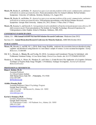 Makeda Moore
Moore,M.,Brooks,B., and Robins, D.: Atypical eye gaze asan outcome predictorof the social, communicative, and motor
skill deficits in autismspectrumdisorders. Poster presentation at the 21st Annual California McNair Scholars
Symposium. University of California, Berkeley. Berkeley, CA, August 2012.
Moore,M.,Brooks,B., and Robins, D.: Atypical eye gaze asan outcome predictorof the social, communicative, and motor
skill deficits in autismspectrumdisorders. Oraland poster presentations at the McNair Scholars Research
Symposium. Georgia State University. Atlanta, GA, 2012. (Poster: 1st
Place, Oral: 2nd
Place)
Moore,M.,Kusuma,S., and Gerecht, S.: Upregulation of early endothelial cell markers frompluripotent stemcells in a 2D
differentiation model. Poster presentation at The Institute for NanoBio Technology (Research Experience for
Undergraduates),Johns Hopkins School of Medicine. Baltimore, MD, 2010.
CONFERENCE PARTICIPATION
Atlanta, GA - 18th Annual SAEOPP McNair/SSS Scholars Research Conference. Moderator (June 2012)
San Jose,CA - Annual Biomedical Research Conference for Minority Students,ABRCMS (October 2012)
PUBLICATIONS
Moore,M., Masuda,A.,and Hill, M. L. (2014). Body image flexibility moderates the association between disordered eating
cognition and disordered eating behavior in a non-clinical sample of women: A cross-sectional investigation. Eating
Behaviors, 15,664-669.
Hill, M. L., Masuda,A., Moore, M.,and Twohig, M. (2014). Acceptance and Commitment Therapy for Individuals with
Problematic Emotional Eating: A Case-Series Study. Clinical Case Studies. doi: 10.1177/1534650114547429
Mandavia, A., Masuda,A., Moore, M., Mendoza, H., and Cohen, L. (Under Review) The Application of a Cognitive Defusion
Technique to Negative Body Image Thoughts: A Preliminary Analogue Investigation. Journal of Contextual
Behavioral Science
PROFESSIONAL REFERENCES
Diana L. Robins, Ph. D.
Associate Professor
A.J. DrexelAutism Institute
3020 Market Street, Suite 560  , Philadelphia, PA 19104
(312) 329-3299
dlr76@drexel.edu
Akihiko Masuda, Ph.D.
Associate Professor, Clinical Psychology Program
Georgia State University
1182 Urban Life – 140 Decatur St., Atlanta, GA 30303
(404) 413-6298
amasuda@gsu.edu 
Kavita S. Oommen, Ph.D.
Lecturer, Department of Biology
Georgia State University
212 Petit Science Center – 145 Piedmont Ave.,Atlanta, GA 30303
(404) 413-5442
koommen1@gsu.edu
 