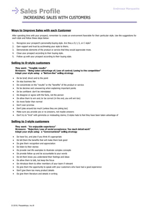 Sales Profile
INCREASING SALES WITH CUSTOMERS
Ways to Improve Sales with each Customer
After spending time with your prospect, remember to create an environment favorable for their particular style. Use the suggestions for
each style and follow these steps below:
1. Recognize your prospect’s personality-buying style. Are they a D, I, S, or C style?
2. Gain rapport and trust by acclimating your style to theirs.
3. Demonstrate elements of the product or service that they would appreciate most.
4. Close your prospect according to their buying style.
5. Follow up with your prospect according to their buying style.
Selling to D-style customers
They want: “Tangible results”
Stressors: “Being taken advantage of; Loss of control; Losing to the competition”
Adapt your style using: a “Bottom line” selling strategy
Do be brief, direct and to the point
Do stay business like
Do concentrate on the “results” or the “benefits” of the product or service
Do be decisive and unwavering when explaining important points
Do be confident: don’t be intimidated
Do disagree or agree with the facts, not the person
Do allow them to win and /or be correct (in the end, you will win too)
Do move faster than normal
Don’t over-promise
Don’t joke around too much (unless they are joking too)
Make sure you provide yes or no answers, not maybe answers
Don’t try to “trick” with gimmicks or misleading claims; D styles hate to feel they have been taken advantage of
Selling to I-style customers
They want: “An enjoyable experience”
Stressors: “Rejection; Loss of social acceptance; Too much detail work”
Adapt your style using: a “Conversational” selling strategy
Do have fun, and joke if you think it’s appropriate
Do tell them the benefits that will make them look good
Do give them recognition and appreciation
Do listen to their stories
Do provide real life examples to illustrate complex concepts
Do provide follow up and be accountable to your words
Do let them know you understand their feelings and ideas
Do allow them to talk, but keep the focus
Do introduce them to other members of your team if relevant
Do give them the opportunity to speak with your customers who have had a good experience
Don’t give them too many product details
Do give them literature and details in writing
Andressa Marquette
© 2016, PeopleKeys, Inc.®
 