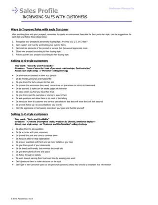 Sales Profile
INCREASING SALES WITH CUSTOMERS
Ways to Improve Sales with each Customer
After spending time with your prospect, remember to create an environment favorable for their particular style. Use the suggestions for
each style and follow these steps below:
1. Recognize your prospect’s personality-buying style. Are they a D, I, S, or C style?
2. Gain rapport and trust by acclimating your style to theirs.
3. Demonstrate elements of the product or service that they would appreciate most.
4. Close your prospect according to their buying style.
5. Follow up with your prospect according to their buying style.
Selling to S-style customers
They want: “Security and Practicality”
Stressors: “Loss of security; Loss of personal relationships; Confrontation”
Adapt your style using: a “Personal” selling strategy
Do show sincere interest in them as a person
Do be friendly, personal and trustworthy
Do give them the facts relevant to their job
Do provide the assurances they need, concentrate on guarantees or return on investment
Do be yourself, S styles can be astute judges of character
Do close when you feel you have their trust
Do give them real-life examples or stories to assure them
Do ask questions and allow them to do most of the talking
Do introduce them to customer and service specialists so that they will know they will feel assured
Do provide follow up: be accountable to your words
Don’t be aggressive or fast paced, slow down your pace and humble yourself
Selling to C-style customers
They want: “Facts and Credibility”
Stressors: “Criticism; Incomplete tasks; Pressure to choose; Emotional displays”
Adapt your style using: an “Evidence and Confirmation” selling strategy
Do allow them to ask questions
Do be accurate with your responses
Do provide the pros and cons to convince them
Do focus on step-by-step explanations
Do answer questions with facts and as many details as you have
Do give them proof of your statements
Do be direct and friendly; but minimize the small talk
Do give them plenty of time and space
Do follow through on details
Do work toward earning their trust over time by keeping your word
Don’t pressure them to make decisions on the spot
Don’t get in their personal space or ask personal questions unless they choose to volunteer that information
Andressa Marquette
© 2016, PeopleKeys, Inc.®
 