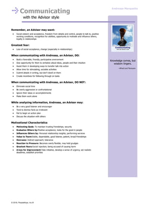 Communicating
with the Advisor style
Remember, an Advisor may want:
Social esteem and acceptance, freedom from details and control, people to talk to, positive
working conditions, recognition for abilities, opportunity to motivate and influence others,
loyalty in relationships
Greatest fear:
Loss of social acceptance, change (especially in relationships)
When communicating with Andressa, an Advisor, DO:
Build a favorable, friendly, participative environment
Give opportunity for them to verbalize about ideas, people and their intuition
Assist them in developing ways to transfer talk into action
Allow time for stimulating, sociable activities
Submit details in writing, but don't dwell on them
Create incentives for following through on tasks
When communicating with Andressa, an Advisor, DO NOT:
Eliminate social time
Be overly aggressive or confrontational
Ignore their ideas or accomplishments
Make them work alone
While analyzing information, Andressa, an Advisor may:
Be a very good listener and encourager
Tend to dismiss facts as irrelevant
Fail to begin an action plan
Discuss the situation with others
Motivational Characteristics
Motivating Goals: To maintain trusting friendships; security
Evaluates Others by:Positive acceptance; looks for the good in people
Influences Others by: Personal relationship insights; performing services
Value to Team:Stable, dependable, good listener, patient, broad friendships
Overuses: Indirect approach; tolerance
Reaction to Pressure: Becomes overly flexible; may hold grudges
Greatest Fears:Social rejection; being accused of causing harm
Areas for Improvement:Take initiative, develop a sense of urgency, set realistic
deadlines, establish priorities
Knowledge comes, but
wisdom lingers.
- Alfred Lord Tennyson
Communicating
with the Advisor style
Andressa Marquette
© 2016, PeopleKeys, Inc.®
 