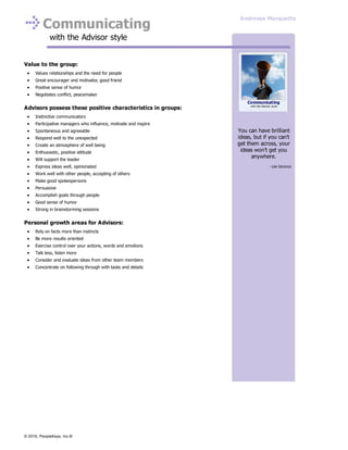 Communicating
with the Advisor style
Value to the group:
Values relationships and the need for people
Great encourager and motivator, good friend
Positive sense of humor
Negotiates conflict, peacemaker
Advisors possess these positive characteristics in groups:
Instinctive communicators
Participative managers who influence, motivate and inspire
Spontaneous and agreeable
Respond well to the unexpected
Create an atmosphere of well being
Enthusiastic, positive attitude
Will support the leader
Express ideas well, opinionated
Work well with other people, accepting of others
Make good spokespersons
Persuasive
Accomplish goals through people
Good sense of humor
Strong in brainstorming sessions
Personal growth areas for Advisors:
Rely on facts more than instincts
Be more results oriented
Exercise control over your actions, words and emotions
Talk less, listen more
Consider and evaluate ideas from other team members
Concentrate on following through with tasks and details
You can have brilliant
ideas, but if you can't
get them across, your
ideas won't get you
anywhere.
- Lee Iacocca
Communicating
with the Advisor style
Andressa Marquette
© 2016, PeopleKeys, Inc.®
 
