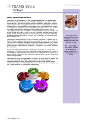 TEAMS Style
Continued
Second Highest Style: Analyzer
The Analyzers are the members of the team who extract key elements of an idea and develop
the process by which the idea can be implemented. One of the primary values that Analyzers
bring to the team is their instinctive ability to detect procedural flaws, logical defects, and other
potential problems. Their key strength within the team environment is the ability to examine the
plans and programs which the team has developed with an eye towards the additions, deletions
or changes that will be necessary to ensure successful implementation. They are unique in that
they have a strong combination of people skills and orientation to detail, allowing them to
articulate their concepts well in many different areas. They tend to use their communication skills
to make sure that each area of a project will get done in the proper order and manner, focusing
more on the tasks than the people doing the tasks. Analyzers may send ideas back to Theorists,
Strategists or Managers several times, fine tuning them and developing an implementation plan
that will ultimately work.
The Analyzer is valued for precision, accuracy and reliability. Their motto is, "Do things right the
first time." Analyzers set personal standards for excellence that often exceed others’ standards.
They are thinkers who are able to solve problems logically and methodically with great creativity.
Analyzers are extremely thorough in all their activities. Their ability to think critically allows them
to define a situation systematically and methodically -- first gathering, then criticizing and testing
their conclusions.
Analyzers constantly challenge the ideas, procedures and concepts that are currently under
consideration. They seek out better means of accomplishing tasks and more efficient methods of
performing them. They tend to be orderly and neat, and bring that order into the chaos of high-
pressure projects. The team will value their work ethic and their ability to perform well under the
pressure of a tight deadline.
The Analyzer may tend to get bogged down in the details of the project. When this happens, they
may even lose sight of the overall goal. They live in and love the world of ideas, and will
sometimes challenge and debate simply for the pleasure of the argument. Another potential
limitation of the Analyzer is their tendency to choose a low-risk approach instead of one that may
have a higher element of risk with a greater potential return.
Well constructed
teams produce results
and have a flow of
energy and ideas that
are easy to see.
For a team to have
life, and for tasks to
be accomplished,
proper positioning of
team members is
critical.
TEAMS Style
Working within a team
Andressa Marquette
© 2016, PeopleKeys, Inc.®
 