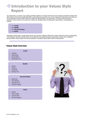 Loyalty
Traditions
Relationships
Serving Others
Responsible Living
Equality
Respect
Tolerance
Individuality
Fairness to All
Personal Freedom
Opportunity
Self-Fulfillment
Challenge Norms
Personal Creativity
Justice
Honesty
Sense of Right
Common Goals
Win-Win Situations
Introduction to your Values Style
Report
Your Values Style is a measure of your ideals and hidden motivators. The Values Profile looks at the underlying and hidden motivators that
affect behavior. Whereas Personality Style (DISC) is observable and personality issues can be resolved with some effort, Values Styles are
not as observable or easily resolved. Values are hidden and ingrained deep in our subconscious. The Values Profile assesses an
individual’s need to have four core values met in his/her life. All people share the following four Values Styles in varying degrees of
intensity.
L = Loyalty
E = Equality
P = Personal Freedom
J = Justice
Knowledge of Values Styles can help people become more tolerant of individual differences to reduce conflict and increase understanding.
In the workplace, long-term retention issues can be influenced when specific job values requirements correlate with an applicant’s
personal values. Hiring managers have found knowledge of a prospect’s Values Styles critical to hiring decisions.
Values Style Overview
© 2016, PeopleKeys, Inc.®
 
