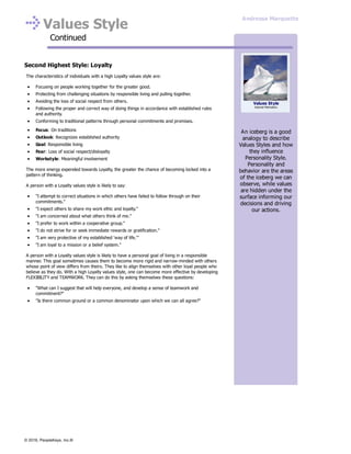 Values Style
Continued
Second Highest Style: Loyalty
The characteristics of individuals with a high Loyalty values style are:
Focusing on people working together for the greater good.
Protecting from challenging situations by responsible living and pulling together.
Avoiding the loss of social respect from others.
Following the proper and correct way of doing things in accordance with established rules
and authority.
Conforming to traditional patterns through personal commitments and promises.
Focus: On traditions
Outlook: Recognizes established authority
Goal: Responsible living
Fear: Loss of social respect/disloyalty
Workstyle: Meaningful involvement
The more energy expended towards Loyalty, the greater the chance of becoming locked into a
pattern of thinking.
A person with a Loyalty values style is likely to say:
"I attempt to correct situations in which others have failed to follow through on their
commitments."
"I expect others to share my work ethic and loyalty."
"I am concerned about what others think of me."
"I prefer to work within a cooperative group."
"I do not strive for or seek immediate rewards or gratification."
"I am very protective of my established 'way of life.'"
"I am loyal to a mission or a belief system."
A person with a Loyalty values style is likely to have a personal goal of living in a responsible
manner. This goal sometimes causes them to become more rigid and narrow-minded with others
whose point of view differs from theirs. They like to align themselves with other loyal people who
believe as they do. With a high Loyalty values style, one can become more effective by developing
FLEXIBILITY and TEAMWORK. They can do this by asking themselves these questions:
"What can I suggest that will help everyone, and develop a sense of teamwork and
commitment?"
"Is there common ground or a common denominator upon which we can all agree?"
An iceberg is a good
analogy to describe
Values Styles and how
they influence
Personality Style.
Personality and
behavior are the areas
of the iceberg we can
observe, while values
are hidden under the
surface informing our
decisions and driving
our actions.
Values Style
Internal Motivators
Andressa Marquette
© 2016, PeopleKeys, Inc.®
 