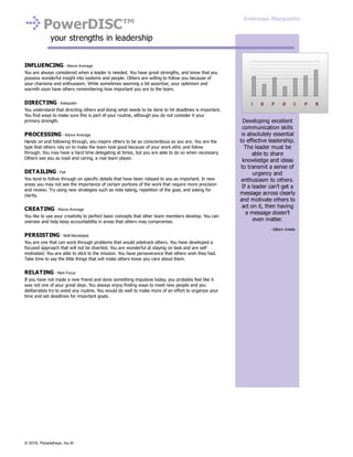 PowerDISC™
your strengths in leadership
INFLUENCING - Above Average
You are always considered when a leader is needed. You have great strengths, and know that you
possess wonderful insight into systems and people. Others are willing to follow you because of
your charisma and enthusiasm. While sometimes seeming a bit assertive, your optimism and
warmth soon have others remembering how important you are to the team.
DIRECTING - Adequate
You understand that directing others and doing what needs to be done to hit deadlines is important.
You find ways to make sure this is part of your routine, although you do not consider it your
primary strength.
PROCESSING - Above Average
Hands on and following through, you inspire others to be as conscientious as you are. You are the
type that others rely on to make the team look good because of your work ethic and follow
through. You may have a hard time delegating at times, but you are able to do so when necessary.
Others see you as loyal and caring, a real team player.
DETAILING - Fair
You tend to follow through on specific details that have been relayed to you as important. In new
areas you may not see the importance of certain portions of the work that require more precision
and review. Try using new strategies such as note taking, repetition of the goal, and asking for
clarity.
CREATING - Above Average
You like to use your creativity to perfect basic concepts that other team members develop. You can
oversee and help keep accountability in areas that others may compromise.
PERSISTING - Well Developed
You are one that can work through problems that would sidetrack others. You have developed a
focused approach that will not be diverted. You are wonderful at staying on task and are self
motivated. You are able to stick to the mission. You have perseverance that others wish they had.
Take time to say the little things that will make others know you care about them.
RELATING - Main Focus
If you have not made a new friend and done something impulsive today, you probably feel like it
was not one of your great days. You always enjoy finding ways to meet new people and you
deliberately try to avoid any routine. You would do well to make more of an effort to organize your
time and set deadlines for important goals.
Developing excellent
communication skills
is absolutely essential
to effective leadership.
The leader must be
able to share
knowledge and ideas
to transmit a sense of
urgency and
enthusiasm to others.
If a leader can’t get a
message across clearly
and motivate others to
act on it, then having
a message doesn’t
even matter.
- Gilbert Amelio
Andressa Marquette
© 2016, PeopleKeys, Inc.®
 
