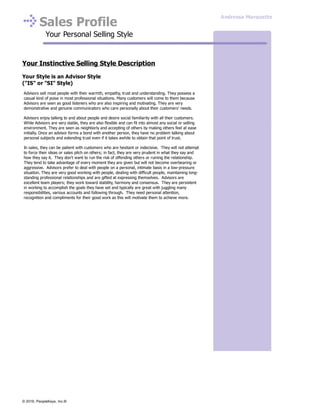 Sales Profile
Your Personal Selling Style
Your Instinctive Selling Style Description
Your Style is an Advisor Style
("IS" or "SI" Style)
Advisors sell most people with their warmth, empathy, trust and understanding. They possess a
casual kind of poise in most professional situations. Many customers will come to them because
Advisors are seen as good listeners who are also inspiring and motivating. They are very
demonstrative and genuine communicators who care personally about their customers' needs.
Advisors enjoy talking to and about people and desire social familiarity with all their customers.
While Advisors are very stable, they are also flexible and can fit into almost any social or selling
environment. They are seen as neighborly and accepting of others by making others feel at ease
initially. Once an advisor forms a bond with another person, they have no problem talking about
personal subjects and extending trust even if it takes awhile to obtain that point of trust.
In sales, they can be patient with customers who are hesitant or indecisive. They will not attempt
to force their ideas or sales pitch on others; in fact, they are very prudent in what they say and
how they say it. They don't want to run the risk of offending others or ruining the relationship.
They tend to take advantage of every moment they are given but will not become overbearing or
aggressive. Advisors prefer to deal with people on a personal, intimate basis in a low-pressure
situation. They are very good working with people, dealing with difficult people, maintaining long-
standing professional relationships and are gifted at expressing themselves. Advisors are
excellent team players; they work toward stability, harmony and consensus. They are persistent
in working to accomplish the goals they have set and typically are great with juggling many
responsibilities, various accounts and following through. They need personal attention,
recognition and compliments for their good work as this will motivate them to achieve more.
Andressa Marquette
© 2016, PeopleKeys, Inc.®
 