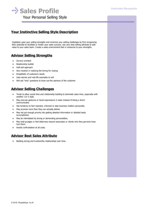 Sales Profile
Your Personal Selling Style
Your Instinctive Selling Style Description
Capitalize upon your selling strengths and minimize your selling challenges by first recognizing
their potential to facilitate or hinder your sales success. Use your best selling attribute to add
value to your sales team. Create a sales environment that is conducive to your strengths.
Advisor Selling Strengths
Service oriented
Relationship builder
Soft-sell approach
Very intuitive in realizing the timing for closing
Empathetic of customers needs
Uses stories and real-life examples to sell
Will ask "why" questions to draw out the opinions of the customer
Advisor Selling Challenges
Tends to allow social time and relationship building to dominate sales time, especially with
another I or S style.
May overuse gestures or facial expressions in sales instead of being a direct
communicator.
Has tendency to feel rejected, criticized or take business matters personally.
May promise more than they can actually deliver.
May not put enough priority into getting detailed information or detailed tasks
accomplished.
May be intimidated by strong or demanding personalities.
May hold grudges or feel bitterness toward associates or clients who they perceive have
hurt them.
Avoids confrontation at all costs.
Advisor Best Sales Attribute
Building strong and trustworthy relationships over time.
Andressa Marquette
© 2016, PeopleKeys, Inc.®
 