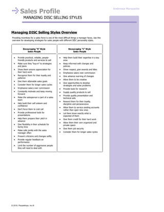 Sales Profile
MANAGING DISC SELLING STYLES
Managing DISC Selling Styles Overview
Providing incentives for a sales force is one of the most difficult things a manager faces. Use this
overview for developing strategies for sales people with different DISC personality styles.
Encouraging “S” Style
Sales People
Encouraging “C” Style
Sales People
Provide practical, reliable, people-
friendly products and services to sell
Make sure they “buy-in” to strategies
and plans
Show them sincere appreciation for
their hard work
Recognize them for their loyalty and
patience
Give them attainable sales goals
Consider them for longer sales cycles
Emphasize salary over commission
Constantly motivate and keep moving
forward
Make the salesperson a part of a sales
team
Help build their self esteem and
confidence
Don’t force them to cold call
Provide professional tools for
presentations
Help them prepare their pitch in
advance
Give flexibility in their schedule for
family time
Make calls jointly with the sales
manager often
Present criticisms and changes softly
Provide regular feedback on
performance
Limit the number of aggressive people
they will need to deal with
Help them build their expertise in a key
area
Keep informed with changes and
policies
Show respect, give awards and titles
Emphasize salary over commission
Give advance warning of changes
Allow them to be creative
Give opportunities to develop
strategies and solve problems
Provide tools for research
Supply quality products to sell
Provide quality presentation and
technical aids
Reward them for their loyalty,
discipline and perseverance
Allow them to service existing accounts
rather than open new ones
Let them know exactly what is
expected of them
Give them credit for their hard work
Allow them their own organized and
private space
Give them job security
Consider them for longer sales cycles
Andressa Marquette
© 2016, PeopleKeys, Inc.®
 