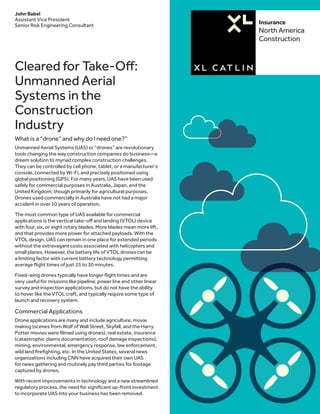 Insurance
North America
Construction
Cleared for Take-Off:
Unmanned Aerial
Systems in the
Construction
Industry
What is a “drone” and why do I need one?”
Unmanned Aerial Systems (UAS) or “drones” are revolutionary
tools changing the way construction companies do business—a
dream solution to myriad complex construction challenges.
They can be controlled by cell phone, tablet, or a manufacturer’s
console, connected by Wi-Fi, and precisely positioned using
global positioning (GPS). For many years, UAS have been used
safely for commercial purposes in Australia, Japan, and the
United Kingdom; though primarily for agricultural purposes.
Drones used commercially in Australia have not had a major
accident in over 10 years of operation.
The most common type of UAS available for commercial
applications is the vertical take-off and landing (VTOL) device
with four, six, or eight rotary blades. More blades mean more lift,
and that provides more power for attached payloads. With the
VTOL design, UAS can remain in one place for extended periods
without the extravagant costs associated with helicopters and
small planes. However, the battery life of VTOL drones can be
a limiting factor with current battery technology permitting
average flight times of just 25 to 30 minutes.
Fixed-wing drones typically have longer flight times and are
very useful for missions like pipeline, power line and other linear
survey and inspection applications, but do not have the ability
to hover like the VTOL craft, and typically require some type of
launch and recovery system.
Commercial Applications
Drone applications are many and include agriculture, movie
making (scenes from Wolf of Wall Street, Skyfall, and the Harry
Potter movies were filmed using drones), real estate, insurance
(catastrophic claims documentation, roof damage inspections),
mining, environmental, emergency response, law enforcement,
wild land firefighting, etc. In the United States, several news
organizations including CNN have acquired their own UAS
for news gathering and routinely pay third parties for footage
captured by drones.
With recent improvements in technology and a new streamlined
regulatory process, the need for significant up-front investment
to incorporate UAS into your business has been removed.
John Babel
Assistant Vice President
Senior Risk Engineering Consultant
 