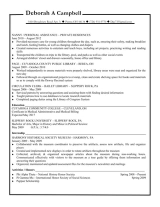Deborah A Campbell
5414 Broadview Road Apt. 3.  Parma OH 44134  (724) 931-9770  Dac7335gmail.com
NANNY / PERSONAL ASSISTANCE – PRIVATE RESIDENCES
June 2010 – August 2012
 Provided necessary care for young children throughout the day, such as, ensuring their safety, making breakfast
and lunch, feeding bottles, as well as changing clothes and diapers
 Created numerous activities to entertain and teach boys, including art projects, practicing writing and reading
skills
 Transported the children on trips to the library, pool, and parks as well as other social events
 Arranged children’ closet and drawers seasonally, home office and library
PAGE – CUYAHOGA COUNTY PUBLIC LIBRARY – BEREA, OH
August 2009 – October 2010
 Worked independently to ensure materials were properly shelved, library areas were neat and organized for the
next day
 Followed through on organizational projects to revamp, clean and create shelving space for books and materials
so as to comply with the Dewey Decimal system
CIRCULATION CLERK – BAILEY LIBRARY – SLIPPERY ROCK, PA
August 2006 – May 2009
 Serviced patrons by answering questions and assisting them with finding desired information
 Taught patrons how to use databases to locate research materials
 Completed paging duties using the Library of Congress System
Education ____________________________________________________________________________________
CUYAHOGA COMMUNITY COLLEGE – CLEVELAND, OH
Certificate in Medical Administrative and Medical Billing
Expected May 2017
SLIPPERY ROCK UNIVERSITY – SLIPPERY ROCK, PA
Bachelor of Arts, Major in History and Minor in Political Science
May 2009 G.P.A.: 3.7/4.0
Internship ____________________________________________________________________________________
HARMONY HISTORICAL SOCIETY MUSEUM – HARMONY, PA
January 2009 – May 2009
 Collaborated with the museum coordinator to preserve the artifacts, assess new artifacts, file and organize
pieces
 Created and implemented new displays in order to rotate artifacts throughout the museum
 Collected, archived, & organized newspaper articles about the museum during non-working hours.
Communicated effectively with visitors to the museum as a tour guide by offering them information and
answering their questions
 Organized, maintained and updated assessment files for the museum’s newsletter and mailings
Activities / Honors ____________________________________________________________________________
 Phi Alpha Theta – National History Honor Society Spring 2008 – Present
 Pi Gamma Mu – International Honor Society of Social Sciences Spring 2009
 Pappan Scholarship
 