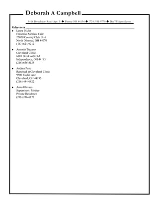 Deborah A Campbell
5414 Broadview Road Apt. 3.  Parma OH 44134  (724) 931-9770  Dac7335gmail.com
References ____________________________________________________________________________
 Laura Bixler
Fresenius Medical Care
25050 Country Club Blvd
North Olmsted, OH 44070
(443) 624-9212
 Antonio Tizzano
Cleveland Clinic
6801 Brecksville Rd
Independence, OH 44195
(216) 636-8124
 Andrea Pozo
Randstad at Cleveland Clinic
9500 Euclid Ave
Cleveland, OH 44195
(216) 444-0822
 Anna Hlavacs
Supervisor / Mother
Private Residence
(216) 236-6177
 