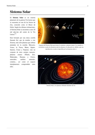 Sistema Solar 1
Sistema Solar
Esquema del Sistema Solar que incluye los planetas y planetas enanos. Los tamaños se
encuentran a escala, las distancias entre los planetas y la ubicación no, debido a que una
reproduccion a escala es imposible por las distancias entre sí.
Sistema Solar y sus planetas orbitando alrededor del sol.
El Sistema Solar es un sistema
planetario de la galaxia Vía Láctea que
se encuentra en uno de los brazos de
ésta, conocido como el Brazo de
Orión. Según las últimas estimaciones,
el Sistema Solar se encuentra a unos 28
mil años-luz del centro de la Vía
Láctea.
[1]
Está formado por una única estrella
llamada Sol, que da nombre a este
Sistema, más ocho planetas que orbitan
alrededor de la estrella: Mercurio,
Venus, la Tierra, Marte, Júpiter,
Saturno, Urano y Neptuno; más un
conjunto de otros cuerpos menores:
planetas enanos (Plutón, Eris,
Makemake, Haumea y Ceres),
asteroides, satélites naturales,
cometas... así como el espacio
interplanetario comprendido entre
ellos.
 