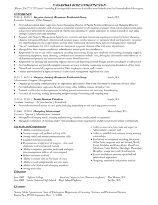 CASSANDRA ROSE ETHERINGTON
Phone: 206.372.1237 Email: Cassandra_Etherington@comcast.net LinkedIn: www.linkedin.com/in/CassandraRoseEtherington
EXPERIENCE:
10.2014 - 10.2015 Greystar, formerly Riverstone Residential Group Seattle, WA
Executive Assistant | Office Manager
 Provided specialized direct support to Senior Managing Director of Pacific Northwest Division and Managing Director;
managed complex calendars and schedules, coordinated logistics for all meetings, managed email, travel arrangements, acted
as liaison for direct reports and executed all priority tasks identified to enable executives to remain focused on high-value
strategic business plans and initiatives
 Assisted with Property Management Agreements, contracts and legal documents requiring execution by Senior Managing
Director (Designated Broker). Administered signature pages, verified accuracy of signature block and legal entity, notarized
and expedited paperwork to appropriate sources while maintaining electronic filing system of all agreements executed
 “Go-to” coordinator for 100+ employees in a fast paced corporate division office with many departments
 Managed five direct reports; established subordinates’ annual goals for calendar year
 Responsible for day-to-day office operations including interviewing, hiring, new employee on-boarding, managing supplies,
maintaining equipment, space planning, coordination of construction build outs, driving key deliverables with follow up on
all departmental projects and administrator over team SharePoint sites
 Responsible for creating and generating expense reports and dispersing monthly budget reports including bi-weekly payroll
 Provided budgetary and payroll oversight to ensure accuracy, including monitoring and analyzing breakdown of line items
 Planned and executed all corporate events for 900+ employees, clients, and vendors
 Created and maintained a highly dynamic executive level management organizational chart
10.2012 - 10.2014 Greystar, formerly Riverstone Residential Group Seattle, WA
Administrative Support |Receptionist
 Directed all incoming communications to appropriate personnel as first point of contact for corporate division office
 Provided administrative support to Seattle corporate office fulfilling various clerical services
 Assisted in office day-to-day operations including general maintenance and necessary housekeeping
 Executed all receiving, sorting, distributing and processing of incoming and outgoing mail
09.2010 - 12.2011 Seattle Marriott Waterfront Seattle, WA
Assistant Concierge | At Your Service | Front Desk
 Provided customized service to each guest; including responding to and resolving guests concerns
03.2005 - 09.2010 Humphrey Motivational Mercer Island, WA
Executive Personal | Administrative Assistant
 Managed bookkeeping needs, shipping and receiving, calendars, emails, travel arrangements
 Managed coordination of meetings and events including contract negotiations and personal trusted affairs confidentially
Key Skills and Competencies:
 Ability to anticipate needs
 Strong strategic and problem solving skills
 Strong verbal and written communication skills
 Excellent Interpersonal skills
 Demonstrates a high level of integrity , ethics and
discretion in all confidential matters
 Ability to organize, prioritize, multi-task and apply
time management skills to all tasks assigned
 Robust attention to detail
 Ability to remain calm in the midst of chaos
 Ability to work independently and on a team
 Ability to be flexible with changing workload
 Strong work ethic
 Ability to interview, hire, train and supervise
Administrative support staff
 Ability to establish and maintain strong working
relationships
 Proficiency in computers including; Microsoft
Office Suite programs such as Outlook, Word,
Excel, Publisher and Power Point. SharePoint,
Salesforce, Yardi, WebEx, DocuSign, Photoshop,
DropBox, google docs and Cloud services
 Exudes confidence presents a polished and
professional appearance
 Outgoing, personable and positive attitude
Education:
June 2007 Highline College Associate Degree in Arts (Business emphasis) Des Moines, WA
June 2003 Seattle Christian High School High School Diploma SeaTac, WA
Licensure:
Notary Public Appointment, State of Washington, Department of Licensing– Business and Professions Division
License No. 175203 Expiration Date 11.19.2018
 