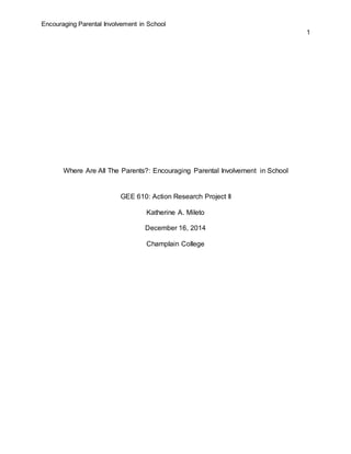 Encouraging Parental Involvement in School
1
Where Are All The Parents?: Encouraging Parental Involvement in School
GEE 610: Action Research Project II
Katherine A. Mileto
December 16, 2014
Champlain College
 