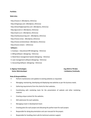 Portfolio:
Web Links:
http://inovix.in- [Wordpress ,Html,Css]
http://shcgroups.com- [Wordpress ,Html,Css]
http://dreamhighproperties.com- [Wordpress ,Html,Css]
http://gururam.in- [Wordpress ,Html,Css]
http://saam.co.in- [Wordpress ,Html,Css]
http://starkoutsourcing.com - [Wordpress ,Html,Css]
http://inovix.in/sea - [Wordpress ,Html,Css]
http://inovix.in/sshomeloan- [Wordpress ,Html,Css]
http://inovix.in/aero -- [Html,Css]
Software :
1. Ecampus – Educational ERP-[Designing – Html,Css]
2. Billing Software -[Designing – Html,Css]
3. Retail Store management System-[Designing – Html,Css]
4. Loan management software-[Designing – Html,Css]
5. Accounting Software -[Designing – Html,Css]
3. Digiway Technologies Aug 2014 to Till date
Senior Web developer Coimbatore,Tamilnadu.
Roles & Responsibilities:
• Perform maintenance and updates to existing websites as requested.
• Managing, maintaining, developing and deploying new websites as per the business needs.
• Gathering requirements from the clients for their websites.
• Coordinating with marketing team for the presentation of website and other marketing
material.
• Creating unique content for the websites.
• SEO submission for each websites.
• Managing a team in development team
• Creating plans for each project and allocating the perfect team for each project.
• Responsible for doing documentation and user manuals for the project.
• Responsible for handling client calls for technical customer support.
 