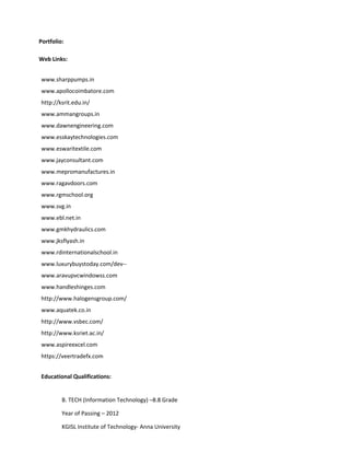 Portfolio:
Web Links:
www.sharppumps.in
www.apollocoimbatore.com
http://ksrit.edu.in/
www.ammangroups.in
www.dawnengineering.com
www.esskaytechnologies.com
www.eswaritextile.com
www.jayconsultant.com
www.mepromanufactures.in
www.ragavdoors.com
www.rgmschool.org
www.svg.in
www.ebl.net.in
www.gmkhydraulics.com
www.jksflyash.in
www.rdinternationalschool.in
www.luxurybuystoday.com/dev--
www.aravupvcwindowss.com
www.handleshinges.com
http://www.halogensgroup.com/
www.aquatek.co.in
http://www.vsbec.com/
http://www.ksriet.ac.in/
www.aspireexcel.com
https://veertradefx.com
Educational Qualifications:
B. TECH (Information Technology) –8.8 Grade
Year of Passing – 2012
KGISL Institute of Technology- Anna University
 